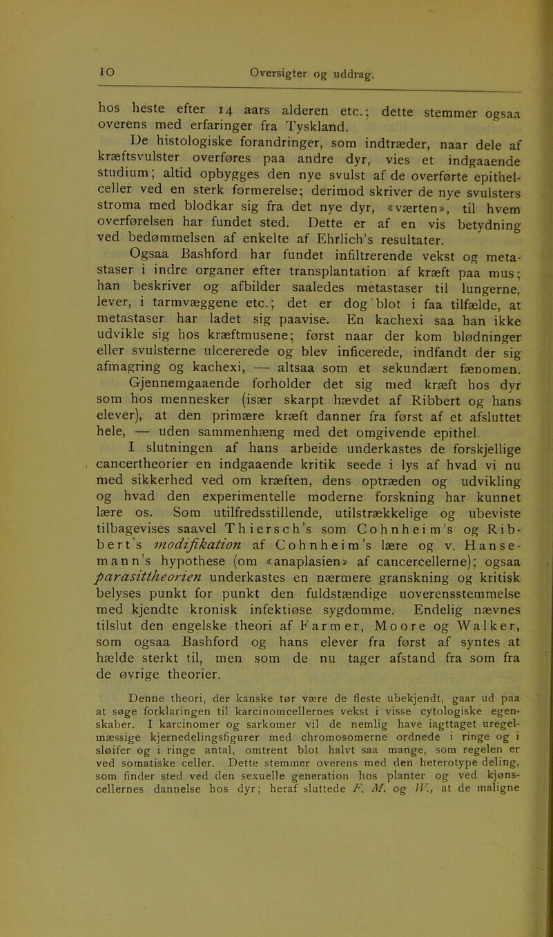 hos heste efter 14 aars alderen etc.; dette stemmer ogsaa overens med erfaringer fra Tyskland. De histologiske forandringer, som indtræder, naar dele af kræftsvulster overføres paa andre dyr, vies et indgaaende studium; altid opbygges den nye svulst af de overførte epithel- celler ved en sterk formerelse; derimod skriver de nye svulsters stroma med blodkar sig fra det nye dyr, «værten», til hvem overførelsen har fundet sted. Dette er af en vis betydning ved bedømmelsen af enkelte af Ehrlich’s resultater. Ogsaa Bashford har fundet infiltrerende vekst og meta- staser i indre organer efter transplantation af kræft paa mus; han beskriver og afbilder saaledes metastaser til lungerne, lever, i tarmvæggene etc.; det er dog blot i faa tilfælde, at metastaser har ladet sig paavise. En kachexi saa han ikke udvikle sig hos kræftmusene; først naar der kom blødninger eller svulsterne ulcererede og blev inficerede, indfandt der sig afmagring og kachexi, — altsaa som et sekundært fænomen. Gjennemgaaende forholder det sig med kræft hos dyr som hos mennesker (især skarpt hævdet af Ribbert og hans elever), at den primære kræft danner fra først af et afsluttet hele, — uden sammenhæng med det omgivende epithel. I slutningen af hans arbeide underkastes de forskjellige cancertheorier en indgaaende kritik seede i lys af hvad vi nu med sikkerhed ved om kræften, dens optræden og udvikling og hvad den experimentelle moderne forskning har kunnet lære os. Som utilfredsstillende, utilstrækkelige og ubeviste tilbagevises saavel Thiersch’s som Cohnheim’s ogRib- b e r t ’s modifikation af Cohnheim’s lære og v. H a n s e - mann’s hypothese (om «anaplasien» af cancercellerne); ogsaa parasittheorien underkastes en nærmere granskning og kritisk belyses punkt for punkt den fuldstændige uoverensstemmelse med kjendte kronisk infektiøse sygdomme. Endelig nævnes tilslut den engelske theori af Farmer, Moore og Walker, som ogsaa Bashford og hans elever fra først af syntes at hælde sterkt til, men som de nu tager afstand fra som fra de øvrige theorier. Denne theori, der kanske tør være de fleste ubekjendt, gaar ud paa at søge forklaringen til karcinomcellernes vekst i visse cytologiske egen- skaber. I karcinomer og sarkomer vil de nemlig have iagttaget uregel- mæssige kjernedelingsfigurer med chromosomerne ordnede i ringe og i sløifer og i ringe antal, omtrent blot halvt saa mange, som regelen er ved somatiske celler. Dette stemmer overens med den heterotype deling, som finder sted ved den sexuelle generation hos planter og ved kjøns- cellernes dannelse hos dyr; heraf sluttede F. M. og f/h at de maligne