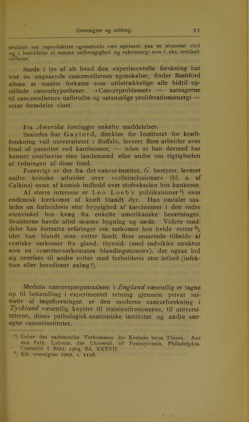 svulster var reproduktivt «gametoid» væv opstaaet paa et abnormt sted og i besiddelse af samme uafhængighed og vekstenergi som f. eks. testikel- cellerne. Seede i lys af alt hvad den experimentelle forskning har vist os angaaende cancercellernes egenskaber, finder Bashford altsaa at maatte forkaste som utilstrækkelige alle hidtil op- stillede cancerhypotheser. «Cancerproblemet* * — aarsagerne til cancercellernes uafbrudte og ustanselige proliferationsenergi — staar fremdeles uløst. Fra Amerika foreligger enkelte meddelelser. Saaledes har Gaylord, direktør for Institutet for kræft- forskning ved universitetet i Buffalo, leveret flere arbeider over fund af parasiter ved karcinomer, — uden at han dermed har kunnet overbevise sine landsmænd eller andre om rigtigheden af tydningen af disse fund. Forøvrigt er der fra det cancer-institut, G. bestyrer, leveret andre kritiske arbeider over «celleinclusioner» (bl. a. af Calkins) samt af kemisk indhold over stofvekselen hos kankrøse. Af større interesse er Leo Loeb’s publikationer^) over endemisk forekomst af kræft blandt dyr. Han omtaler saa- ledes en forholdsvis stor hyppighed af karcinomer i den indre øienvinkel hos kvæg fra enkelte amerikanske besætninger. Svulsterne havde altid samme bygning og sæde. Videre med- deler han fortsatte erfaringer om sarkomer hos hvide rotter ^), idet han blandt sine rotter fandt flere ensartede tilfælde af cystiske sarkomer fra giand. thyroid. (med indviklet struktur som en «carcino-sarkomatøs blandingstumor*), der ogsaa lod sig overføre til andre rotter med forholdsvis stor lethed (infek- tion eller hereditært anlæg?). Medens cancerspørgsmaalene i England væsentlig er tagne op til behandling i experimentel retning gjennem privat ini- tiativ af lægeforeninger, er den moderne cancerforskning i Tyskland væsentlig knyttet til statsinstitutionerne, til universi- teterne, disses pathologisk anatomiske instituter og andre sær- egne cancerinstituter. *) Ueber das endemische Vorkommen des Krebses beitn Thiere. Aus den Path. Laborat. der Universit. of Pennsylvania. Philadelphia. Centralbl. f. Bakt. 1904, Bd. XXXVII. *) Kfr. oversigten 1902, s. 1128.