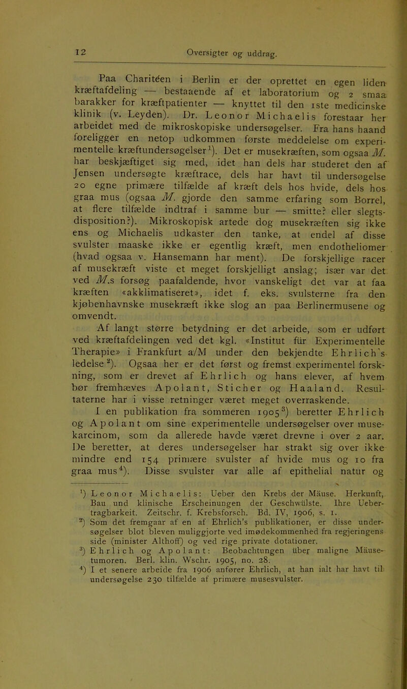 Paa Charitéen i Berlin er der oprettet en egen liden kræftafdeling — bestaaende af et laboratorium og 2 smaa barakker for kræftpatienter — knyttet til den iste medicinske klinik (v. Leyden). Dr. Leo nor Michaelis forestaar her arbeidet med de mikroskopiske undersøgelser. Fra hans haand foreligger en netop udkommen første meddelelse om experi- mentelle kræftundersøgelser ^). Det er musekræften, som ogsaa M. har beskjæftiget sig med, idet han dels har studeret den af Jensen undersøgte kræftrace, dels har havt til undersøgelse 20 egne primære tilfælde af kræft dels hos hvide, dels hos graa mus (ogsaa M. gjorde den samme erfaring som Borrel, at flere tilfælde indtraf i samme bur — smitte? eller slegts- disposition?). Mikroskopisk artede dog musekræften sig ikke ens og Michaelis udkaster den tanke, at endel af disse svulster rnaaske ikke er egentlig kræft, men endotheliomer (hvad ogsaa v. Hansemann har ment). De forskjellige racer af musekræft viste et meget forskjelligt anslag; især var det ved M.?, forsøg paafaldende, hvor vanskeligt det var at faa kræften «akklimatiseret», idet f. eks. svulsterne fra den kjøbenhavnske musekræft ikke slog an paa Berlinermusene og omvendt. Af langt større betydning er det arbeide, som er udført ved kræftafdelingen ved det kgl. «Institut fiir Experimentelle Therapie» i Frankfurt a/M under den bekjendte Ehrlich’s ledelse Ogsaa her er det først og fremst experiraentel forsk- ning, som er drevet af Ehrlich og hans elever, af hvem bør fremhæves Apolant, Sticher og Haaland. Resul- taterne har i visse retninger været meget overraskende. I en publikation fra sommeren 1905®) beretter Ehrlich og Apolant om sine experimentelle undersøgelser over muse- karcinom, som da allerede havde været drevne i over 2 aar. De beretter, at deres undersøgelser har strakt sig over ikke mindre end 154 primære svulster af hvide mus og 10 fra graa mus^). Disse svulster var alle af epithelial natur og ^)Leonor Michaelis: Ueber den Krebs der Måuse. Herkunft, Bau und klinische Erscheinungen der Geschwiilste. Ihre Ueber- tragbarkeit. Zeitschr. f. Krebsforsch. Bd. IV, 1906, s. i. Som det fremgaar af en af Ehrlich’s publikationer, er disse under- søgelser blot bleven muliggjorte ved imødekommenhed fra regjeringens side (minister Althoff) og ved rige private dotationer. Ehrlich og Apolant: Beobachtungen Uber maligne Mause- tumoren. Berl. klin. Wschr. 1905, no. 28. ■*) I et senere arbeide fra 1906 anfører Ehrlich, at han ialt har havt til undersøgelse 230 tilfælde af primære musesvulster.
