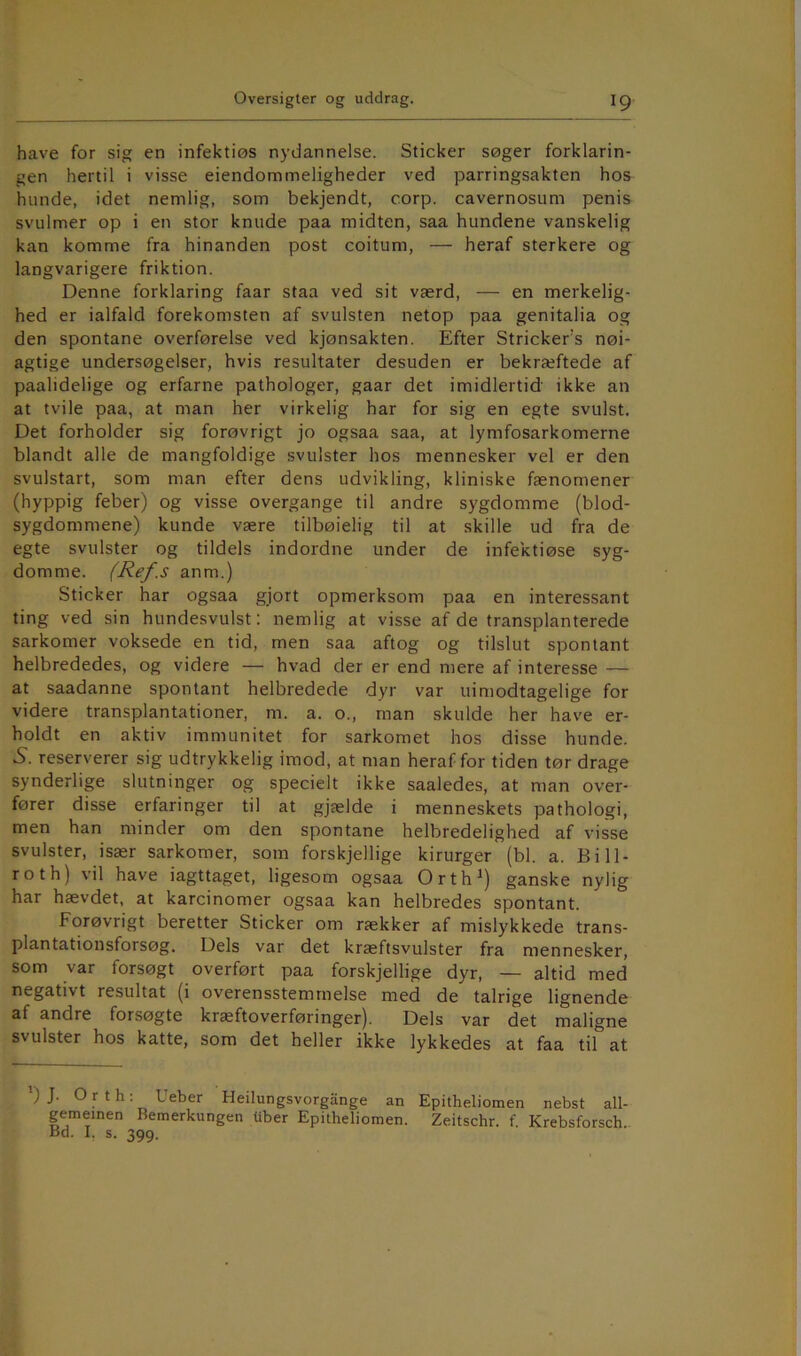 have for sig en infektiøs nydannelse. Sticker søger forklarin- gen hertil i visse eiendommeligheder ved parringsakten hos hunde, idet nemlig, som bekjendt, corp. cavernosum penis svulmer op i en stor knude paa midten, saa hundene vanskelig kan komme fra hinanden post coitum, — heraf sterkere og langvarigere friktion. Denne forklaring faar staa ved sit værd, — en merkelig- hed er ialfald forekomsten af svulsten netop paa genitalia og den spontane overførelse ved kjønsakten. Efter Stricker’s nøi- agtige undersøgelser, hvis resultater desuden er bekræftede af paalidelige og erfarne pathologer, gaar det imidlertid ikke an at tvile paa, at man her virkelig har for sig en egte svulst. Det forholder sig forøvrigt jo ogsaa saa, at lymfosarkomerne blandt alle de mangfoldige svulster hos mennesker vel er den svulstart, som man efter dens udvikling, kliniske fænomener (hyppig feber) og visse overgange til andre sygdomme (blod- sygdommene) kunde være tilbøielig til at skille ud fra de egte svulster og tildels indordne under de infektiøse syg- domme. (Ref.s anm.) Sticker har ogsaa gjort opmerksom paa en interessant ting ved sin hundesvulst: nemlig at visse af de transplanterede sarkomer voksede en tid, men saa aftog og tilslut spontant helbrededes, og videre — hvad der er end mere af interesse — at saadanne spontant helbredede dyr var uimodtagelige for videre transplantationer, m. a. o., man skulde her have er- holdt en aktiv immunitet for sarkomet hos disse hunde. 5. reserverer sig udtrykkelig imod, at man heraf for tiden tør drage synderlige slutninger og specielt ikke saaledes, at man over- fører disse erfaringer til at gjælde i menneskets pathologi, men han minder om den spontane helbredelighed af visse svulster, især sarkomer, som forskjellige kirurger (bl. a. Bi Il- ro th) vil have iagttaget, ligesom ogsaa Orth^) ganske nylig har hævdet, at karcinomer ogsaa kan helbredes spontant. Forøvrigt beretter Sticker om rækker af mislykkede trans- plantationsforsøg. Dels var det kræftsvulster fra mennesker, som var forsøgt overført paa forskjellige dyr, — altid med negativt resultat (i overensstemmelse med de talrige lignende af andre forsøgte kræftoverføringer). Dels var det maligne svulster hos katte, som det heller ikke lykkedes at faa til at ') J. O r t h: Ueber Heilungsvorgange an Epitheliomen nebst all- gemeinen Bemerkungen tiber Epitheliomen. Zeitschr. f. Krebsforsch. Bd. I, s. 399.