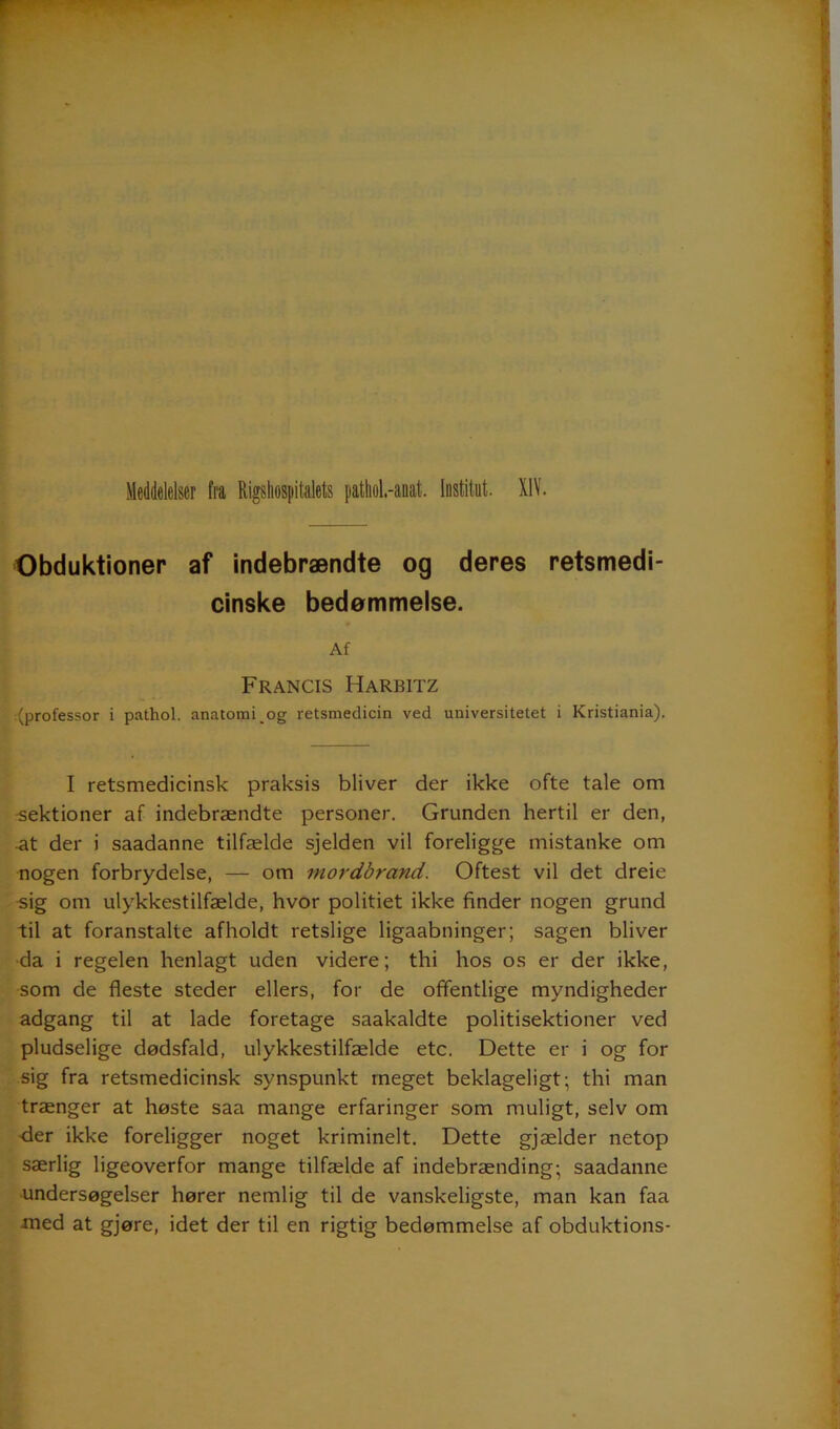 Obduktioner af indebrændte og deres retsmedi- cinske bedømmelse. Af Francis Harbitz (professor i pathol. anatomi og retsmedicin ved universitetet i Kristiania). — I retsmedicinsk praksis bliver der ikke ofte tale om -sektioner af indebrændte personer. Grunden hertil er den, •at der i saadanne tilfælde sjelden vil foreligge mistanke om nogen forbrydelse, — om mordbrand. Oftest vil det dreie sig om ulykkestilfælde, hvor politiet ikke finder nogen grund til at foranstalte afholdt retslige ligaabninger; sagen bliver da i regelen henlagt uden videre; thi hos os er der ikke, som de fleste steder ellers, for de offentlige myndigheder adgang til at lade foretage saakaldte politisektioner ved pludselige dødsfald, ulykkestilfælde etc. Dette er i og for sig fra retsmedicinsk synspunkt meget beklageligt; thi man trænger at høste saa mange erfaringer som muligt, selv om der ikke foreligger noget kriminelt. Dette gjælder netop særlig ligeoverfor mange tilfælde af indebrænding; saadanne undersøgelser hører nemlig til de vanskeligste, man kan faa xned at gjøre, idet der til en rigtig bedømmelse af obduktions-