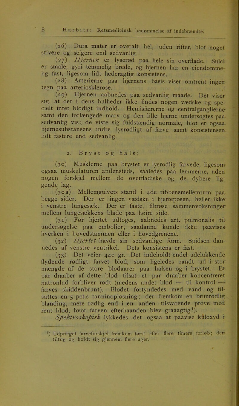 (26) Dura mater er overalt hel, uden rifter, blot noget stivere og seigere end sedvanlig. (27) Hjernen er lyserød paa hele sin overflade. Sulci er smale, gyri temmelig brede, og hjernen har en eiendomme- lig fast, ligesom lidt læderagtig konsistens. (28) Arterierne paa hjernens basis viser omtrent ingen tegn paa arteriosklerose. (29) Hjernen aabnedes paa sedvanlig maade. Det viser sig, at der i dens hulheder ikke findes nogen vædske og spe- cielt intet blodigt indhold. Hemisfærerne og centralganglierne samt den forlængede marv og den lille hjerne undersøgtes paa sedvanlig vis; de viste sig fuldstændig normale, blot er ogsaa hjernesubstansens indre lysrødligt af farve samt konsistensen lidt fastere end sedvanlig. 2. Bryst og hals: (30) Musklerne paa brystet er lysrødlig farvede, ligesom ogsaa muskulaturen andensteds, saaledes paa lemmerne, uden nogen forskjel mellem de overfladiske og de dybere lig- gende lag. (30a) Mellemgulvets stand i 4de ribbensmellemrum paa begge sider. Der er ingen vædske i hjerteposen, heller ikke i venstre lungesæk. Der er faste, fibrøse sammenvoksninger mellem lungesækkens blade paa høire side. (31) Før hjertet udtoges, aabnedes art. pulmonalis til undersøgelse paa embolier; saadanne kunde ikke paavises hverken i hovedstammen eller i hovedgrenene. (32) Hjertet havde sin sedvanlige form. Spidsen dan- nedes af venstre ventrikel. Dets konsistens er fast. (33) Det veier 440 gr. Det indeholdt endel udelukkende flydende rødligt farvet blod, som ligeledes randt ud i stor mængde af de store blodaarer paa halsen og i brystet. Et par draaber af dette blod tilsat et par draaber koncentreret natronlud forbliver rødt (medens andet blod — til kontrol — farves skiddenbrunt). Blodet fortyndedes med vand og til- sattes en 5 pct.s tanninopløsning; der fremkom en brunrødlig blanding, niere rødlig end i en anden tilsvarende prøve med rent blod, hvor farven efterhaanden blev graaagtig1). Spektroskopisk lykkedes det ogsaa at paavise kAloxyd i x) Udpræget farveforskjel fremkom først efter flere timers forløb; den. tiltog og holdt sig gjennem flere uger.