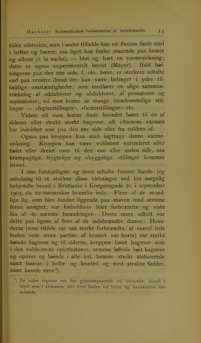 tiden udstrakte, men i andre tilfælde kan en flexion finde sted i hofter og knæer, saa liget kan findes staaende paa knæer og albuer (a la vache), — blot og bart en varmevirkning; dette er ogsaa experimentelt bevist (Mayer). Ifald bøj- ningerne paa den ene side, f. eks. høire, er sterkere udtalte end paa venstre (hvad der kan være betinget i ydre til- fældige omstændigheder, som medfører en ulige sammen- trækning af adduktorer og abduktorer, af pronatorer og supinatorer), vil man kunne se mange eiendommelige stil- linger — «fegterstillinger>-, «boxerstillinger» etc. Videre vil man kunne finde hovedet bøiet til en af siderne eller strakt sterkt bagover, alt eftersom varmen har indvirket mer paa den ene side eller fra nakken af. Ogsaa paa kroppen kan man iagttage denne varme- virkning. Kroppen kan være voldsomt extenderet eller bøiet eller dreiet over til den ene eller anden side, saa krampagtige, frygtelige og uhyggelige stillinger kommer istand. I sine forskjelligste og mest udtalte former havde jeg anledning til at studere disse virkninger ved hin sørgelig bekjendte brand i Kristiania i Kongensgade 20 i september 1903, da 10 mennesker brændte inde. Flere af de mand- lige lig, som blev fundne liggende paa maven med armene foran ansigtet, var forholdsvis lidet forbrændte og viste faa af de nævnte forandringer. Desto mere udtalt var dette paa ligene af flere af de indebrændte damer: Hove- derne (som tildels var saa sterkt forbrændte, at saavel hele huden som store partier af kraniet var borte) var sterkt bøiede bagover og til siderne, kroppen bøiet bagover som i den voldsomste opisthotonus, armene løftede høit bagover og opover og bøiede i alle led, benene sterkt abducerede samt bøiede i hofte- og knæled og med strakte fødder, samt bøiede tæer1). ’) De indre organer var her gjennemgaaende vel bevarede, saavel i bryst som i abdomen, selv hvor huden var borte og kaviteterne var aabnede.