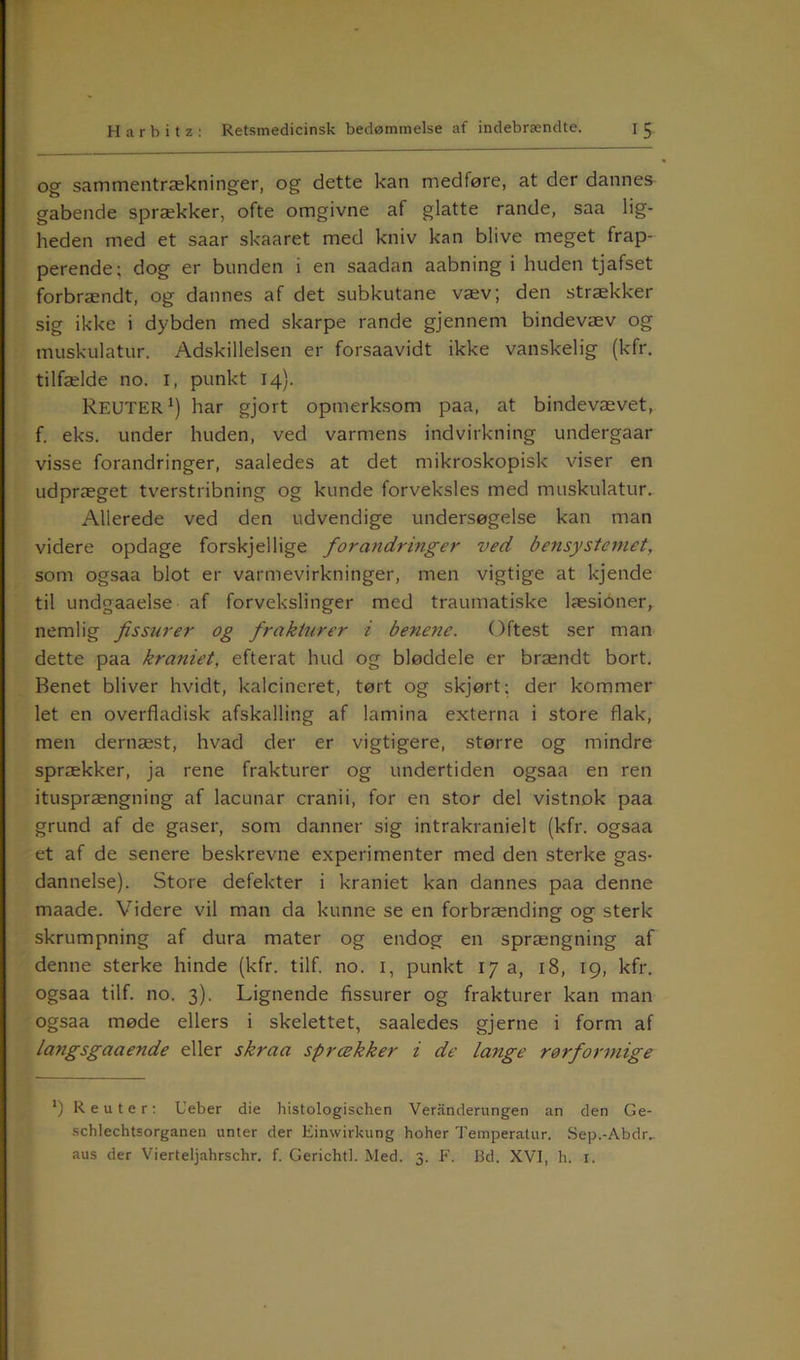 og sammentrækninger, og dette kan medføre, at der dannes gabende sprækker, ofte omgivne af glatte rande, saa lig- heden med et saar skaaret med kniv kan blive meget frap- perende; dog er bunden i en saadan aabning i huden tjafset forbrændt, og dannes af det subkutane væv; den strækker sig ikke i dybden med skarpe rande gjennem bindevæv og muskulatur. Adskillelsen er forsaavidt ikke vanskelig (kfr. tilfælde no. i, punkt 14). REUTER1) har gjort opmerksom paa, at bindevævet, f. eks. under huden, ved varmens indvirkning undergaar visse forandringer, saaledes at det mikroskopisk viser en udpræget tverstribning og kunde forveksles med muskulatur. Allerede ved den udvendige undersøgelse kan man videre opdage forskjellige forandringer ved bensystemet, som ogsaa blot er varmevirkninger, men vigtige at lejende til undgaaelse af forvekslinger med traumatiske læsioner, nemlig fissnrer og frakturer i benene. Oftest ser man dette paa kraniet, efterat hud og bløddele er brændt bort. Renet bliver hvidt, kalcineret, tørt og skjørt; der kommer let en overfladisk afskalling af lamina externa i store flak, men dernæst, hvad der er vigtigere, større og mindre sprækker, ja rene frakturer og undertiden ogsaa en ren itusprængning af lacunar cranii, for en stor del vistnok paa grund af de gaser, som danner sig intrakranielt (kfr. ogsaa et af de senere beskrevne experimenter med den sterke gas- dannelse). Store defekter i kraniet kan dannes paa denne maade. Videre vil man da kunne se en forbrænding og sterk skrumpning af dura mater og endog en sprængning af denne sterke hinde (kfr. tilf. no. 1, punkt 17 a, 18, 19, kfr. ogsaa tilf. no. 3). Lignende Assurer og frakturer kan man ogsaa møde ellers i skelettet, saaledes gjerne i form af langsgaaende eller skraa sprækker i de lange rørforrnige *) Reuter: Ueber die histologischen Veranderungen an den Ge- schlechtsorganen unter der Einwirkung hoher Temperatur. Sep.-Abdr^ aus der Vierteljahrschr. f. Gerichtl. Med. 3. F. Bd. XVI, h. 1.