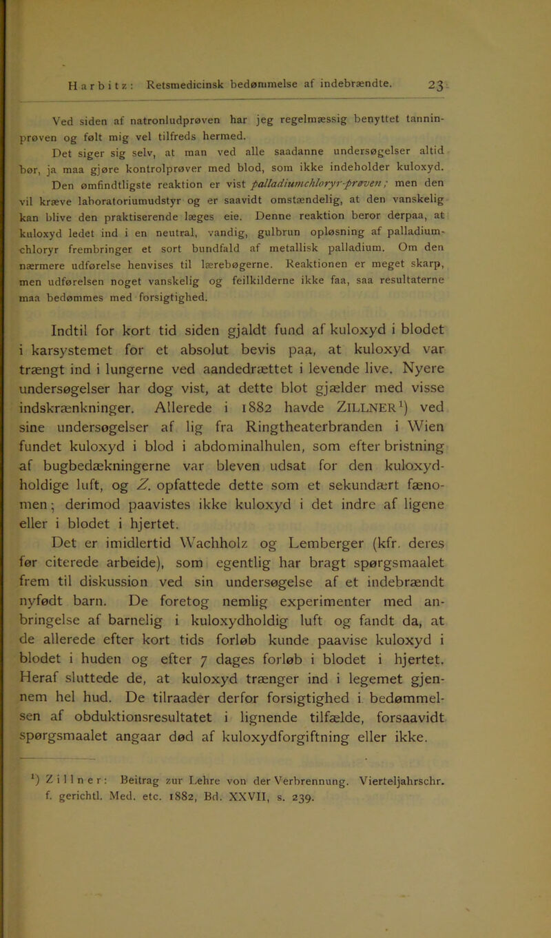 Ved siden af natronludprøven har jeg regelmæssig benyttet tannin- prøven og følt mig vel tilfreds hermed. Det siger sig selv, at man ved alle saadanne undersøgelser altid bør, ja maa gjøre kontrolprøver med blod, som ikke indeholder kuloxyd. Den ømfindtligste reaktion er vist palladiumchloryr-prøven ; men den vil kræve laboratoriumudstyr og er saavidt omstændelig, at den vanskelig kan blive den praktiserende læges eie. Denne reaktion beror derpaa, at kuloxyd ledet ind i en neutral, vandig, gulbrun opløsning af palladium- chloryr frembringer et sort bundfald af metallisk palladium. Om den nærmere udførelse henvises til lærebøgerne. Reaktionen er meget skarp, men udførelsen noget vanskelig og fejlkilderne ikke faa, saa resultaterne maa bedømmes med forsigtighed. Indtil for kort tid siden gjaldt fund af kuloxyd i blodet i karsystemet for et absolut bevis paa, at kuloxyd var trængt ind i lungerne ved aandedrættet i levende live. Nyere undersøgelser har dog vist, at dette blot gjælder med visse indskrænkninger. Allerede i 1882 havde ZlLLNER1) ved sine undersøgelser af lig fra Ringtheaterbranden i Wien fundet kuloxyd i blod i abdominalhulen, som efter bristning af bugbedækningerne var bleven udsat for den kuloxyd- holdige luft, og Z. opfattede dette som et sekundært fæno- men ; derimod paavistes ikke kuloxyd i det indre af ligene eller i blodet i hjertet. Det er imidlertid Wachholz og Lemberger (kfr. deres før citerede arbeide), som egentlig har bragt spørgsmaalet frem til diskussion ved sin undersøgelse af et indebrændt nyfødt barn. De foretog nemlig experimenter med an- bringelse af barnelig i kuloxydholdig luft og fandt da, at de allerede efter kort tids forløb kunde paavise kuloxyd i blodet i huden og efter 7 dages forløb i blodet i hjertet. Heraf sluttede de, at kuloxyd trænger ind i legemet gjen- nem hel hud. De tilraader derfor forsigtighed i bedømmel- sen af obduktionsresultatet i lignende tilfælde, forsaavidt spørgsmaalet angaar død af kuloxydforgiftning eller ikke. 1) Zillner: Beitrag zur Lehre von der Verbrennung. Vierteljahrschr. f. gerichtl. Med. etc. 1882, Bd. XXVII, s. 239.