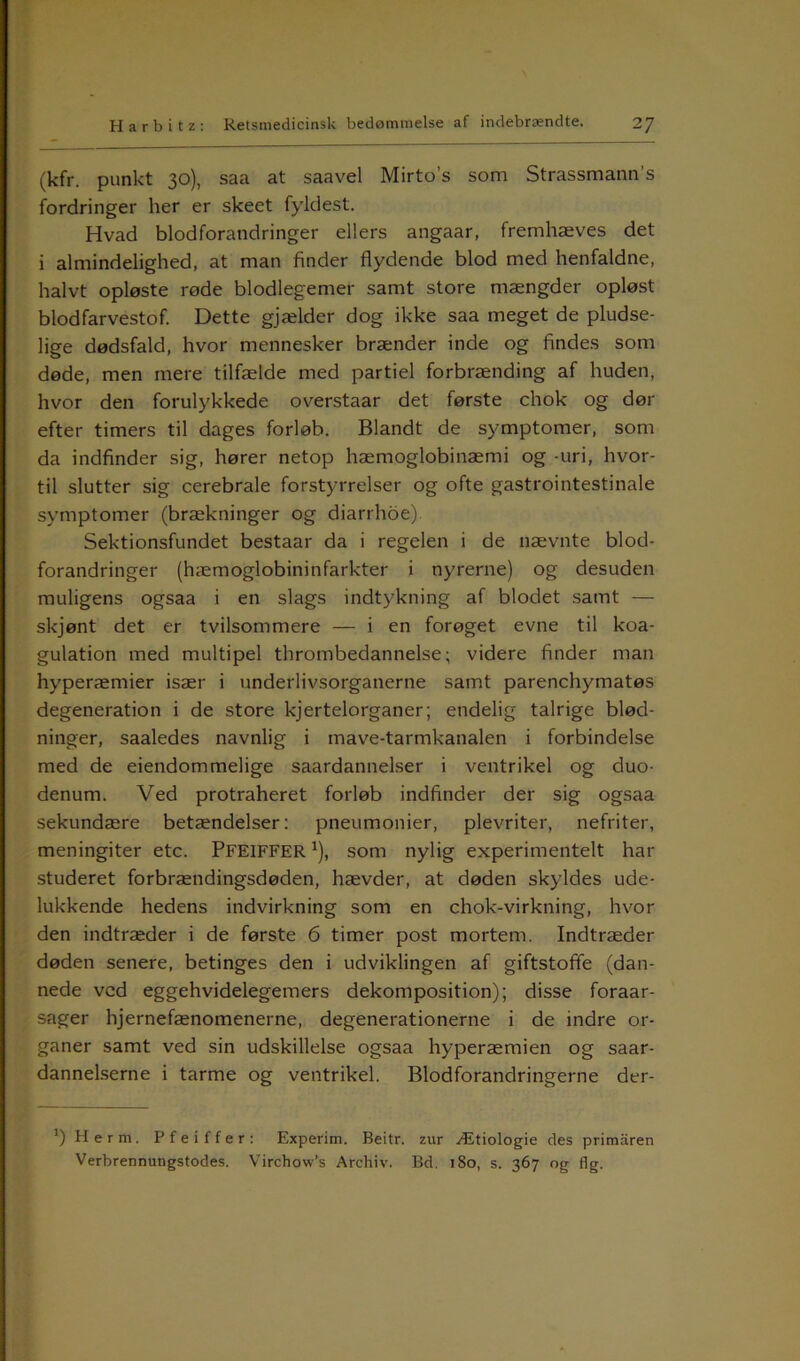(kfr. punkt 30), saa at saavel Mirto’s som Strassmann's fordringer her er skeet fyldest. Hvad blodforandringer ellers angaar, fremhæves det i almindelighed, at man finder flydende blod med henfaldne, halvt opløste røde blodlegemer samt store mængder opløst blodfarvestof. Dette gjælder dog ikke saa meget de pludse- lige dødsfald, hvor mennesker brænder inde og findes som døde, men mere tilfælde med partiel forbrænding af huden, hvor den forulykkede overstaar det første chok og dør efter timers til dages forløb. Blandt de symptomer, som da indfinder sig, hører netop hæmoglobinæmi og -uri, hvor- til slutter sig cerebrale forstyrrelser og ofte gastrointestinale symptomer (brækninger og diarrhoe). Sektionsfundet bestaar da i regelen i de nævnte blod- forandringer (hæmoglobininfarkter i nyrerne) og desuden muligens ogsaa i en slags indtykning af blodet samt — skjønt det er tvilsommere — i en forøget evne til koa- gulation med multipel thrombedannelse; videre finder man hyperæmier især i underlivsorganerne samt parenchymatøs degeneration i de store kjertelorganer; endelig talrige blød- ninger, saaledes navnlig i mave-tarmkanalen i forbindelse med de eiendommelige saardannelser i ventrikel og duo- denum. Ved protraheret forløb indfinder der sig ogsaa sekundære betændelser: pneumonier, plevriter, nefriter, meningiter etc. PFEIFFER*), som nylig experimentelt har studeret forbrændingsdøden, hævder, at døden skyldes ude- lukkende hedens indvirkning som en chok-virkning, hvor den indtræder i de første 6 timer post mortern. Indtræder døden senere, betinges den i udviklingen af giftstoffe (dan- nede ved eggehvidelegemers dekomposition); disse foraar- sager hjernefænomenerne, degenerationerne i de indre or- ganer samt ved sin udskillelse ogsaa hyperæmien og saar- dannelserne i tarme og ventrikel. Blodforandringerne der- ’) Herm, Pfeiffer: Experim. Beitr. zur Ætiologie des primaren Verbrennungstodes. Virchow’s Archiv. Bd. 180, s. 367 og fig.