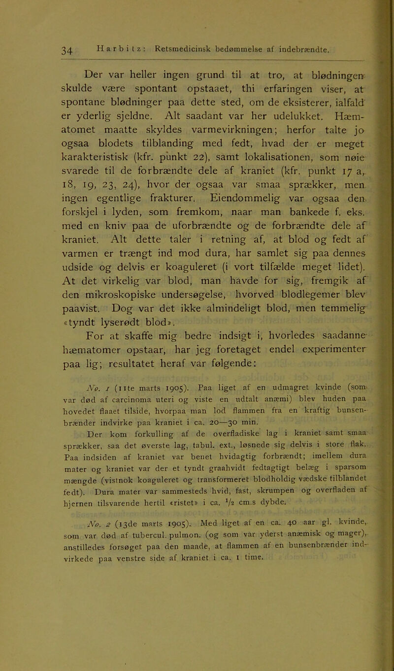 Der var heller ingen grund til at tro, at blødningen skulde være spontant opstaaet, thi erfaringen viser, at spontane blødninger paa dette sted, om de eksisterer, ialfald er yderlig sjeldne. Alt saadant var her udelukket. Hæm- atomet maatte skyldes varmevirkningen; herfor talte jo ogsaa blodets tilblanding med fedt, hvad der er meget karakteristisk (kfr. punkt 22), samt lokalisationen, som nøie svarede til de forbrændte dele af kraniet (kfr. punkt 17 a, 18, 19, 23, 24), hvor der ogsaa var smaa sprækker, men ingen egentlige frakturer. Eiendommelig var ogsaa den forskjel i lyden, som fremkom, naar man bankede f. eks. med en kniv paa de uforbrændte og de forbrændte dele af kraniet. Alt dette taler i retning af, at blod og fedt af varmen er trængt ind mod dura, har samlet sig paa dennes udside og delvis er koaguleret (i vort tilfælde meget lidet). At det virkelig var blod, man havde for sig, fremgik af den mikroskopiske undersøgelse, hvorved blodlegemer blev paavist. Dog var det ikke almindeligt blod, men temmelig «tyndt lyserødt blod*. For at skaffe mig bedre indsigt i, hvorledes saadanne hæmatomer opstaar, har jeg foretaget endel experimenter paa lig; resultatet heraf var følgende: No. 1 (11te marts 1905). Paa liget af en udmagret kvinde (som, var død af carcinoma uteri og viste en udtalt anæmi) blev huden paa hovedet flaaet tilside, hvorpaa man lod flammen fra en kraftig bunsen- brænder indvirke paa kraniet i ca. 20—30 min. Der kom forkulling af de overfladiske lag i kraniet samt smaa sprækker, saa det øverste lag, tabul. ext., løsnede sig delvis i store flak. Paa indsiden af kraniet var benet hvidagtig forbrændt; imellem dura mater og kraniet var der et tyndt graahvidt fedtagtigt belæg i sparsom mængde (vistnok koaguleret og transformeret blodholdig vædske tilblandet fedt). Dura mater var sammesteds hvid, fast, skrumpen og overfladen af hjernen tilsvarende hertil iristet» i ca. V2 cm-s dybde. No. 2 (13de marts 1905). Med liget af en ca. 40 aar gi. kvinde, som var død af tubercul. pulmon. (og som var yderst anæmisk og mager), anstilledes forsøget paa den maade, at flammen af en bunsenbrænder ind- virkede paa venstre side af kraniet i ca. 1 time.