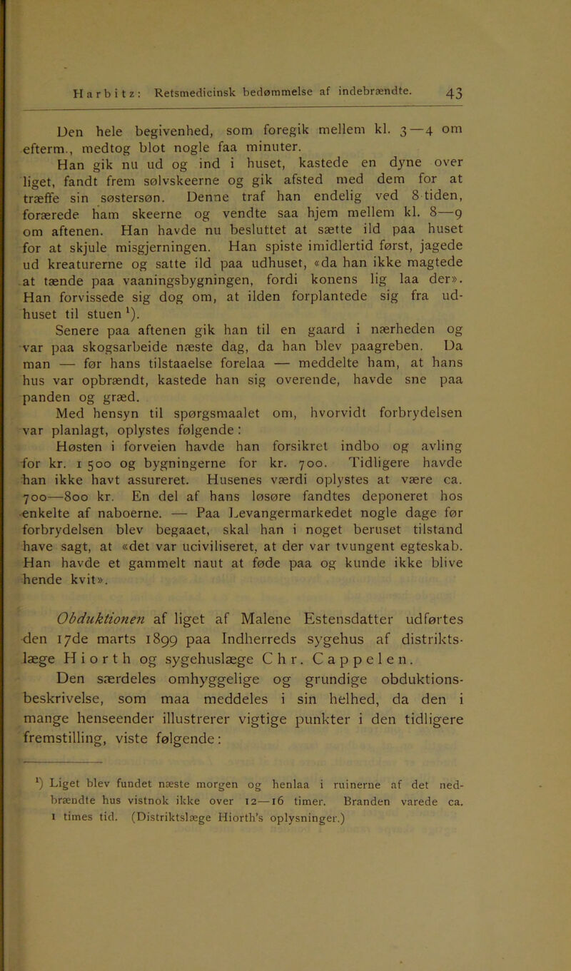 Den hele begivenhed, som foregik mellem kl. 3—4 om efterm., medtog blot nogle faa minuter. Han gik nu ud og ind i huset, kastede en dyne over liget, fandt frem sølvskeerne og gik afsted med dem for at træffe sin søstersøn. Denne traf han endelig ved 8 tiden, forærede ham skeerne og vendte saa hjem mellem kl. 8—9 om aftenen. Han havde nu besluttet at sætte ild paa huset for at skjule misgjerningen. Han spiste imidlertid først, jagede ud kreaturerne og satte ild paa udhuset, «da han ikke magtede at tænde paa vaaningsbygningen, fordi konens lig laa der». Han forvissede sig dog om, at ilden forplantede sig fra ud- huset til stuen * l). Senere paa aftenen gik han til en gaard i nærheden og var paa skogsarbeide næste dag, da han blev paagreben. Da man — før hans tilstaaelse forelaa — meddelte ham, at hans hus var opbrændt, kastede han sig overende, havde sne paa panden og græd. Med hensyn til spørgsmaalet om, hvorvidt forbrydelsen var planlagt, oplystes følgende : Høsten i forveien havde han forsikret indbo og avling for kr. 1 500 og bygningerne for kr. 700. Tidligere havde han ikke havt assureret. Husenes værdi oplystes at være ca. 700—800 kr. En del af hans løsøre fandtes deponeret hos enkelte af naboerne. — Paa Levangermarkedet nogle dage før forbrydelsen blev begaaet, skal han i noget beruset tilstand have sagt, at «det var uciviliseret, at der var tvungent egteskab. Han havde et gammelt naut at føde paa og kunde ikke blive hende kvit». Obduktionen af liget af Malene Estensdatter udførtes den 17de marts 1899 paa Indherreds sygehus af distrikts- læge H i o r t h og sygehuslæge Chr. Cappelen. Den særdeles omhyggelige og grundige obduktions- beskrivelse, som maa meddeles i sin helhed, da den i mange henseender illustrerer vigtige punkter i den tidligere fremstilling, viste følgende: *) Liget blev fundet næste morgen og henlaa i ruinerne af det ned- brændte hus vistnok ikke over 12—16 timer. Branden varede ca. i times tid. (Distriktslæge Hiorth’s oplysninger.)