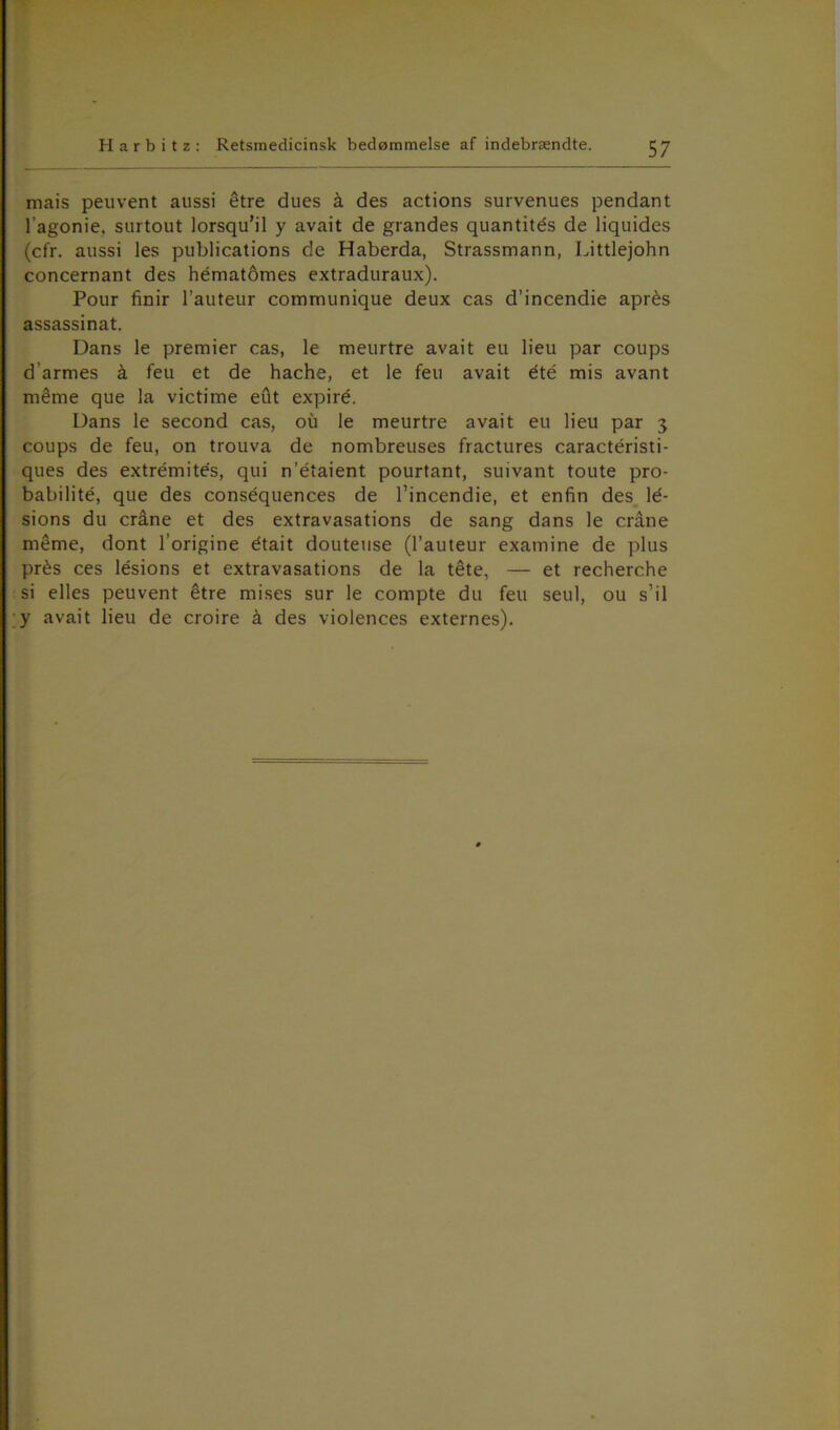 mais peuvent aussi étre dues å des actions survenues pendant l’agonie, surtout lorsqu’il y avait de grandes quantités de liquides (cfr. aussi les publications de Haberda, Strassmann, Littlejohn concernant des hématomes extraduraux). Pour finir l’auteur communique deux cas d’incendie aprés assassinat. Dans le premier cas, le meurtre avait eu lieu par coups d armes å feu et de hache, et le feu avait été mis avant mérne que la victime edt expiré. Dans le second cas, ou le meurtre avait eu lieu par 3 coups de feu, on trouva de nombreuses fractures caractéristi- ques des extrémités, qui n'étaient pourtant, suivant toute pro- babilité, que des conséquences de l’incendie, et enfin des lé- sions du cråne et des extravasations de sang dans le cråne méme, dont l’origine était douteuse (l’auteur examine de plus prés ces lésions et extravasations de la tete, — et recherche si elles peuvent étre mises sur le compte du feu seul, ou s’il y avait lieu de croire å des violences externes).