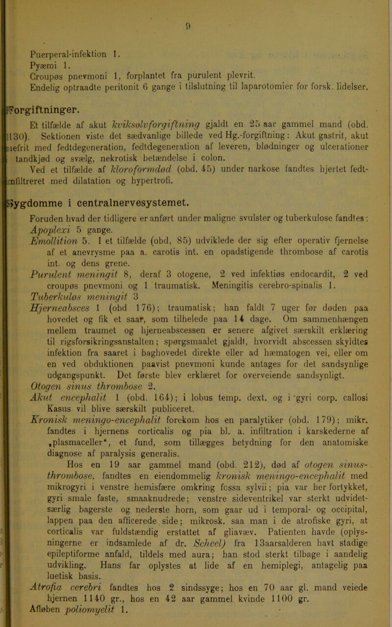 Puerperal-infektion 1. . Pyæmi 1. Croupøs pnevmoni 1, forplantet fra purulent plevrit. Endelig oplraadte peritonit 6 gange i tilslutning til laparotomier for forsk, lidelser. 'Forg’iftning-ep. Et tilfælde af akut Icviksølvforgiftning gjaldt en 25 aar gammel mand (obd. 1130). Sektionen viste det sædvanlige billede ved Hg.-forgiftning; Akut gastrit, akut ciefrit med fedtdegeneration, fedtdegeneration af leveren, blødninger og ulcerationer tandkjød og svælg, nekrotisk betændelse i colon. Ved et tilfælde af Idoroformdød (obd. 45) under narkose fandtes hjertet fedt- Enfiltreret med dilatation og hypertrofi. SSygdomme i centralnervesystemet. Foruden hvad der tidligere er anført under maligne svulster og tuberkulose fandtes; Apoplexi 5 gange. Emollition 5. I et tilfælde (obd, 85) udviklede der sig efter operativ fjernelse af et anevrysme paa a. carotis int. en opadstigende thrombose af carotis int. og dens grene. Purulent menlngit 8, deraf 3 otogene, 2 ved infektiøs endocardit, 2 ved croupøs pnevmoni og 1 traumatisk. Meningitis cerebro-spinalis 1. Tuberkuløs meningit 3 Hjerneabsces 1 (obd 176); traumatisk; han faldt 7 uger før døden paa hovedet og fik et saar, som tilhelede paa li dage. Om sammenhængen mellem traumet og hjerneabscessen er senere afgivet særskilt erklæring til rigsforsikringsanstalten; spørgsmaalet gjaldt, hvorvidt abscessen skyldtes infektion fra saaret i baghovedet direkte eller ad hæmatogen vei, eller om en ved obduktionen paavist pnevmoni kunde antages for det sandsynlige udgangspunkt. Det første blev erklæret for overveiende sandsynligt. Otogen sinus thrombose 2. I Akut encephalit 1 (obd. 164); i lobus temp. dext. og i’gyri corp. callosi Kasus vil blive særskilt publiceret. Kronisk meningo-encephalit forekom hos en paralytiker (obd. 179); mikr. fandtes i hjernens corticalis og pia bl. a. infiltration i karskederne af ,plasmaceller “, et fund, som tillægges betydning for den anatomiske diagnose af paralysis generalis. Hos en 19 aar gammel mand (obd. 212), død af otogen sinus- throynbose, fandtes en eiendommelig kronisk meningo-encephalit med mikrogyri i venstre hemisfære omkring fossa sylvii; pia var her fortykket, gyri smale faste, smaaknudrede; venstre sideventrikel var sterkt udvidet- særlig bagerste og nederste horn, som gaar ud i temporal- og occipital, lappen paa den afficerede side; mikrosk. saa man i de atrofiske gyri, at corticalis var fuldstændig erstattet af gliavæv. Patienten havde (oplys- ningerne er indsamlede af dr. 8cheel) fra 13aarsalderen havt stadige epileptiforme anfald, tildels med aura; han stod sterkt tilbage i aandelig udvikling. Hans far oplystes at lide af en hemiplegi, antagelig paa luetisk basis. Atrofia cerebri fandtes hos 2 sindssyge; hos en 70 aar gi. mand veiede hjernen 1140 gr., hos en 42 aar gammel kvinde 1100 gr. Afløben poliomyelit 1.