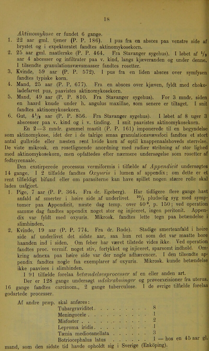 AktinomyTcose er fundet 6 gange. 1. 22 aar gml. tjener (P. P. 186). I pus fra en absces paa venstre side af brystet og i expektoratet fandtes aktinomykosekorn. 2. 25 aar gml. naatlerske (P, P. 464. Fra Stavanger sygehus). I løbet af Vj aar 4 abeesser og infiltrater paa v. kind, langs kjæveranden og under denne. I tilsendte granulationsvævsmasser fandtes rosetter. 3. Kvinde, 59 aar (P. P. 572). I pus fra en liden absces over symfysen fandtes typiske korn. 4. Mand, 25 aar (P. P. 677). Fra en absces over kjæven, fyldt med choko- ladefarvet pus, paavistes aktinomykosekorn. 5. Mand, 49 aar (P. P. 810. Fra Stavanger sygehus). For 3 mndr. siden en haard knude under h. angulus maxillae, som senere er tiltaget. I snit fandtes aktinomykosekorn. 6. Gut, 47a aar (P. P. 856. Fra Stavanger sygehus). I løbet af 8 uger 3 abscesser paa v. kind og i v. tinding. I snit paavistes aktinomykosekorn. En 2 — 3 mndr. gammel mastit (P. P. 161) imponerede til en begyndelse som aktinomykose, idet der i de talrige smaa granulationsvævsfoci fandtes et stort antal gulhvide eller næsten rent hvide korn af optil knappenaalshoveds størrelse. De viste mikrosk. en rosetlignende anordning med radiær stribning af stor lighed med aktinomykosekorn, men opfattedes efter nærmere undersøgelse som rosetter af fedtsyrenaale. Den exstirperede processus vermiformis i tilfælde af Appendicit undersøgtes 14 gange. I 2 tilfælde fandtes Oxyuris i lumen af appendix; om dette er et rent tilfældigt bifund eller om parasiterne kan have spillet nogen større rolle skal lades uafgjort. 1. Pige, 7 aar (P. P. 364. Fra dr. Egeberg). Har tidligere flere gange havt anfald af smerter i høire side .af underlivet. pludselig syg med symp- tomer paa Appendicit, næste dag temp. over 40®, p. 150; ved operation samme dag fandtes appendix noget stor og injiceret, ingen peritonit. Appen- dix var fyldt med oxyuris. Mikrosk. fandtes lette tegn paa betændelse i slimhinden. 2. Kvinde, 19 aar (P. P. 774. Fra dr. Rode). Stadige smerteanfald i høire side af underlivet det sidste aar, saa hun ret som det var maatte bore haanden ind i siden. Om feber har været tilstede vides ikke. Ved operation fandtes proc. vermif. noget stiv, fortykket og injiceret, sparsomt indhold. Om- kring adnexa paa høire side var der nogle adhærencer. I den tilsendte ap- pendix fandtes nogle faa exemplarer af oxyuris. Mikrosk. kunde betændelse ikke paavises i slimhinden. I 91 tilfælde forelaa 'betændelsesprocesser af en eller anden art. Der er 128 gange undersøgt udskrabninger og prøveexcisioner fra uterus. 16 gange fandtes carcinom., 2 gange tuberculose. I de øvrige tilfælde forelaa godartede processer. Af andre præp. skal anføres: Tubargraviditet 8 Meningocele 1 Misfoster 2 Leproma iridis 1 Tænia mediocanellata 3 Botriocephalus latus 1 — hos en 45 aar gi. mand, som den sidste tid havde opholdt sig i Sverige (Enkdping).