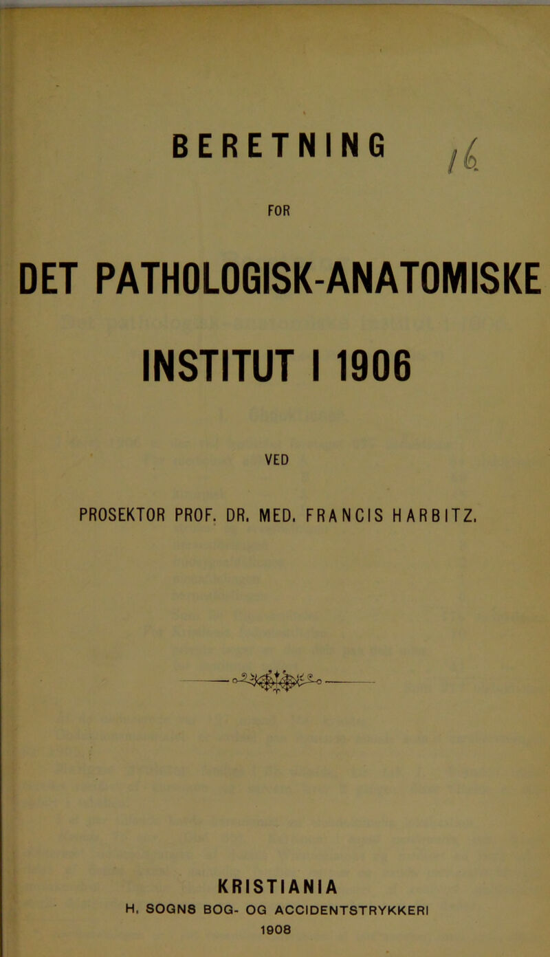 —- BERETNING FOR PATHOLOGISK-ANATOMISKE INSTITUT I 1906 VED PROSEKTOR PROF. DR, MED. FRANCIS HARBITZ. KRISTI ANIA H, SOGNS BOG- OG ACCIDENTSTRYKKERI 1908