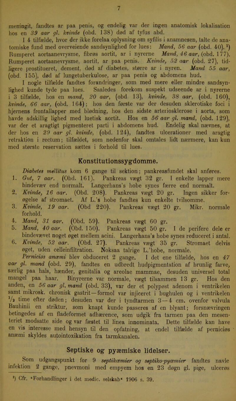 memngit, fandtes ar paa penis, og endelig var der ingen anatomisk lokalisation hos en 39 aar gi. kvinde (obd. 138) død af tyfus abd. I 4 tilfælde, hvor der ikke forelaa oplysning om syfilis i anamnesen, talte de ana- tomiske fund med overveiende sandsynlighed for lues: Mand, 56 aar (obd. 40).J) Rumperet aortaanevrysme, fibrøs aortit, ar i nyrerne Mand, 46 aar, (obd. 177). Rumperet aortaanevrysme. aortit, ar paa penis. Kvinde, 52 aar (obd. 27), tid- ligere prostitueret, dement, død af diabetes, større ar i nyren. Mand 55 aar, (obd. 155), død af lungetuberkulose, ar paa penis og abdomens hud. I nogle tilfælde fandtes forandringer, som med mere eller mindre sandsyn- lighed kunde tyde paa lues. Saaledes forekom suspekt udseende ar i nyrerne i 3 tilfælde, hos en mand, 20 aar, (obd 13), kvinde, 38 aar, (obd. 160), kvinde, 66 aar, (obd. 164); hos den første var der desuden skierotiske foci i hjernens frontallapper med blødning, hos den sidste arteriosklerose i aorta, som havde adskillig lighed med luetisk aortit. Hos en 56 aar gi. mand, (obd. 129), var der et aragtigt pigmenteret parti i abdomens hud. Endelig skal nævnes, at der hos en 29 aar gi. kvinde, (obd. 124), fandtes ulcerationer med aragtig retraktion i rectum; tilfældet, som nedenfor skal omtales lidt nærmere, kan kun med største reservation sættes i forhold til lues. Konstitutionssyg’domme. Diabetes mellitus kom 6 gange til sektion; pankreasfundet skal anføres. 1. Gut, 7 aar. (Obd. 161). Pankreas vægt 32 gr. I enkelte lapper mere bindevæv end normalt. Langerlians’s hobe synes færre end normalt. 2. Kvinde, 16 aar. (Obd. 208). Pankreas vægt 20 gr. Ingen sikker for- øgelse af stromaet. Af L.’s hobe fandtes kun enkelte tvilsomme. 3. Kvinde, 19 aar. (Obd 220). Pankreas vægt 20 gr. Mikr. normale forhold. 4. Mand, 31 aar. (Obd. 59). Pankreas vægt 60 gr. 5. Mand, 40 aar. (Obd. 150). Pankreas vægt 50 gr. I de perifere dele er bindevævet noget øget mellem acini. Langerhans’s hobe synes reduceret i antal. 6. Kvinde, 52 aar. (Obd. 27). Pankreas vægt 35 gr. Stromaet delvis øget, uden celleinfiltration. Noksaa talrige L.’hobe, normale. Perniciøs anæmi blev obduceret 2 gange. I det ene tilfælde, hos en 47 aar gi. mand (obd. 29), fandtes en udbredt hudpigmentation af brunlig farve, særlig paa hals, hænder, genitalia og areolae mammae, desuden universel total mangel paa haar. Binyrerne var normale, vægt tilsammen 13 gr. Hos den anden, en 56 aar gi. mand (obd. 33), var der et polypøst adenom i ventrikelen samt mikrosk. chronisk gastrit —formol var injiceret i bughulen og i ventrikelen Vs time efter døden; desuden var der i tyndtarmen 3 — 4 cm. ovenfor valvula Bauhinii en striktur, som knapt kunde passeres af en blyant; forsnævringen betingedes af en fladeformet adhærence, som udgik fra tarmen paa den mesen- teriet modsatte side og var fæstet til linea innominata. Dette tilfælde kan have en vis interesse med hensyn til den opfatning, at endel tilfælde af perniciøs anæmi skyldes autointoxikation fra tarmkanalen. Septiske og- pyæmiske lidelser. Som udgangspunkt for 9 septikæmier og septiko-pyæmier fandtes navle infektion 2 gange, pnevmoni med empyem hos en 23 døgn gi. pige, ulcerøs *) Cfr. “Forhandlinger i det medie, selskab* 1906 s. 39.