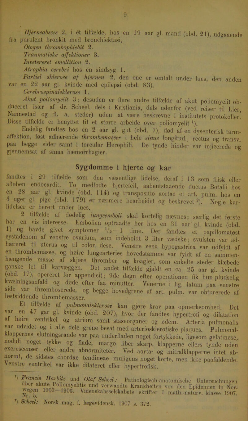 Hjerneabsces 2, i ét tilfælde, hos en 19 aar gi. mand (obd. 21), udgaaende fra purulent bronkit med bronchiektasi. Otogen thrombophlebit 2. Traumatiske affektioner 3. Invetereret emollition 2. Atrophia cerebri bos en sindsyg 1. Partiel sklerose af hjernen 2, den ene er omtalt under lues, den anden var en 22 aar gi. kvinde med epilepsi (obd. 83). Cerebrospinalsklerose 1. Akut poliomyelit 3; desuden er flere andre tilfælde af akut poliomyelit ob- duceret især af dr. Scheel, dels i Kristiania, dels udenfor (ved reiser til Lier Nannestad og fl. a. steder) uden at være beskrevne i institutets protokoller! Disse tilfælde er benyttet til et større arbeide over poliomyelit J). Endelig fandtes hos en 2 aar gi. gut (obd. 7), død af en dysenterisk tarm- affektion, løst adbærende thrombemasser i hele sinus longitud., rectus og transv. paa begge sider samt i torcular Herophili. De tynde binder var injicerede og gjennemsat af smaa hæmorrhagier. Syg-domme i hjerte og kar fandtes i 29 tilfælde som den væsentlige lidelse, det af i 13 som frisk eller alløben endocardit. lo medfødte lijeitefeil, aabentstaaende duclus Botalli bos en 28 aar gi. kvinde (obd. 114) og transpositio aortae et art. pulm. hos en 4 uger gi. pige (obd. 179) er nærmere bearbeidet og beskrevetI 2). Nogle kar- lidelser er berørt under lues. 2 tilfælde af dødelig lungeemboU skal kortelig nævnes; særlig det første har en vis interesse. Embolien optraadte her hos en 31 aar gi. kvinde (obd. 1) og havde givet symptomer V» —1 time. Der fandtes et papillomatøst cystadenom af venstre ovarium, som indeholdt 3 liter vædske; svulsten var ad- hæteiet til uterus og til colon desc. Venstre vena hypogaslrica var udfyldt af en thrombemasse, og høire lungearteries hovedstamme var fyldt af en sammen- hængende masse af skjøre thromber og koagler, som enkelte steder klæbede ganske let til karvæggen. Det andet tilfælde gjaldt en ca. 25 aar gi. kvinde (obu. 1/), opereret for appendicit; 9de døgn efter operationen fik hun pludselig kvælningsanfald og døde efter faa minutter. Venerne i lig. latum paa venstre side var thromboserede, og begge hovedgrene af art. pulm. var obturerede af løstsiddende thrombemasser. Et tilfælde af pulmonalsklerose kan gjøre krav paa opmerksomhed. Det var en 4/ gar gi. kvinde (obd. 207), hvor der fandtes hypertrofi og dilatation a Øjre 'entrikel og atrium samt staseorganer og ødem. Arteria pulmonalis var udvidet og i alle dele grene besat med arteriosklerotiske plaques. Pulmonal- appernes slutningsi ånde var paa underfladen noget fortykkede, ligesom gelatinøse, nod uh noget tykke og flade, margo fiber skarp, klapperne ellers tynde uden excrescenser eller andre abnormiteter. Ved aorta- og mitralklapperne intet ab- normt, de sidstes chordae tendineae muligens noget korte, men ikke paafaldende. Venstre ventrikel var ikke dilateret eller hypertrofisk. I Francis Harbitz und Olaf Scheel: Patliologisch-anatomische Untersuchungen ^LnufnQP° ln^ellVr®,Und, venvandte Krankheiten von den Epidemien in Nor- wegen 1.103—190b. Videnskabsselskabets skrifter I math.-naturv. klasse 1907.