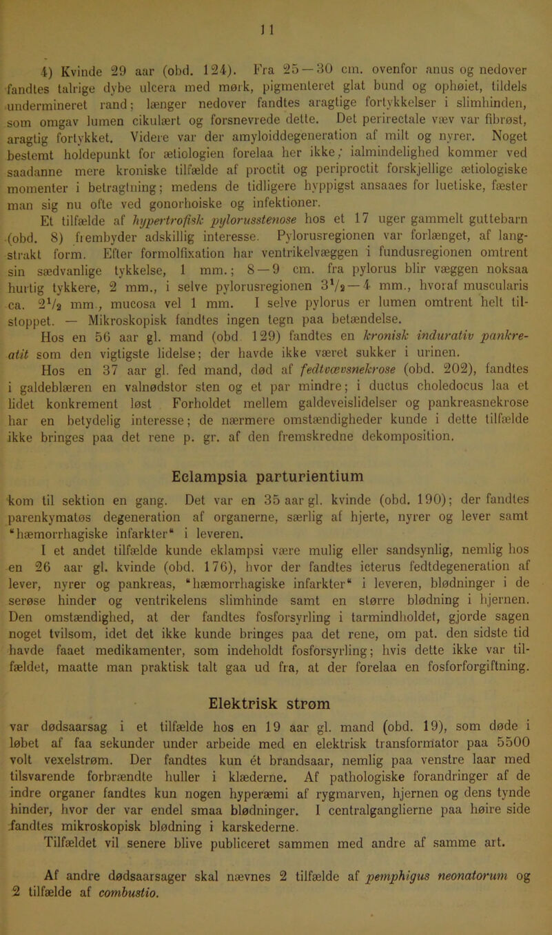 fandies talrige dybe ulcera med mørk, pigmenteret glat bund og ophøiet, tildels undermineret rand; længer nedover fandtes aragtige fortykkelser i slimhinden, som omgav lumen cikulært og forsnevrede dette. Det perirectale væv var fibrøst, aragtig fortykket. Videre var der amyloiddegeneration af milt og nyrer. Noget bestemt holdepunkt for ætiologien forelaa her ikke; ialmindelighed kommer ved saadanne mere kroniske tilfælde af proctit og periproctit forskjellige ætiologiske momenter i betragtning; medens de tidligere hyppigst ansaaes for luetiske, fæster man sig nu ofte ved gonorhoiske og infektioner. Et tilfælde af hypertrofisk pylorusstenose hos et 17 uger gammelt guttebarn (obd. 8) fi embyder adskillig interesse. Pylorusregionen var forlænget, af lang- strakt form. Efter formolfixation har ventrikelvæggen i fundusregionen omtrent sin sædvanlige tykkelse, 1 mm.; 8 — 9 cm. fra pylorus biir væggen noksaa hurtig tykkere, 2 mm., i selve pylorusregionen 3'lu — l mm., hvoraf muscularis ca. 2Va mm., mucosa vel 1 mm. I selve pylorus er lumen omtrent helt til- stoppet. — Mikroskopisk fandtes ingen tegn paa betændelse. Hos en 56 aar gi. mand (obd 129) fandtes en kronisk indurativ pankre- atit som den vigtigste lidelse; der havde ikke været sukker i urinen. Hos en 37 aar gi. fed mand, død af fedtvævsnekrose (obd. 202), fandtes i galdeblæren en valnødstor sten og et par mindre; i ductus choledocus laa et lidet konkrement løst Forholdet mellem galdeveislidelser og pankreasnekrose har en betydelig interesse; de nærmere omstændigheder kunde i dette tilfælde ikke bringes paa det rene p. gr. af den fremskredne dekomposition. Eclampsia parturientium kom til sektion en gang. Det var en 35 aar gi. kvinde (obd. 190); der fandtes parenkymatøs degeneration af organerne, særlig af hjerte, nyrer og lever samt “hæmorrhagiske infarkter“ i leveren. I et andet tilfælde kunde eklampsi være mulig eller sandsynlig, nemlig hos en 26 aar gi. kvinde (obd. 176), hvor der fandtes icterus fedtdegeneration af lever, nyrer og pankreas, “hæmorrhagiske infarkter“ i leveren, blødninger i de serøse hinder og ventrikelens slimhinde samt en større blødning i hjernen. Den omstændighed, at der fandtes fosforsyrling i tarmindholdet, gjorde sagen noget tvilsom, idet det ikke kunde bringes paa det rene, om pat. den sidste tid havde faaet medikamenter, som indeholdt fosforsyrling; hvis dette ikke var til- fældet, maatte man praktisk talt gaa ud fra, at der forelaa en fosforforgiftning. Elektrisk strom var dødsaarsag i et tilfælde hos en 19 aar gi. mand (obd. 19), som døde i løbet af faa sekunder under arbeide med en elektrisk transformator paa 5500 volt vexelstrøm. Der fandtes kun ét brandsaar, nemlig paa venstre laar med tilsvarende forbrændte huller i klæderne. Af pathologiske forandringer af de indre organer fandtes kun nogen hyperæmi af rygmarven, hjernen og dens tynde hinder, hvor der var endel smaa blødninger. I centralganglierne paa høire side fandtes mikroskopisk blødning i karskederne. Tilfældet vil senere blive publiceret sammen med andre af samme art. Af andre dødsaarsager skal nævnes 2 tilfælde af pemphigus neonatorwn og 2 tilfælde af combustio.