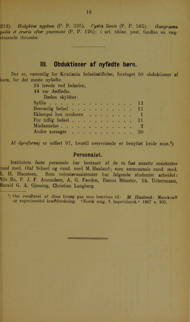 212). Hodgleina sygdom (P. P. 335). Cystia limis (P. P. 565). Gungr aena pedis et cruris efter pnevmoni (P. P. 126); i art. tibiae. post. fandtes en væg- staaende thrombe. III. Obduktioner af nyfødte børn. Der er, væsentlig for Kristiania fødselsstiftelse, foretaget 68 obduktioner af barn, for det meste nyfødte. 24 levede ved fødselen. 44 var dødfødte. Døden skyldtes: Syfilis 13 Besværlig fødsel 11 Eklampsi hos moderen 1 For tidlig fødsel 11 Misdannelse 2 Andre aarsager 30 Af dyreforsøg er udført 97, hvortil overveiende er benyttet hvide mus.1) Personalet. Institutets faste personale har bestaaet af de to fast ansatte assistenter sand med. Olaf Scheel og cand. med. M. Haaland; som amanuensis cand. med. E. H. Hansteen. Som volontørassistenter har følgende studenter arbeidet: Mils Bu, P. J. F. Am undsen, A. G. Færden, Emma Munster, frk. Uchermann, Harald G. A. Gjessing, Christian Langberg. *) 0m resultatet af disse forsøg paa mus henvises til: M. Haaland: Musekræft og experimentel kræftforskning. “Norsk mag. f. lægevidensk.“ 1907 s. 105.