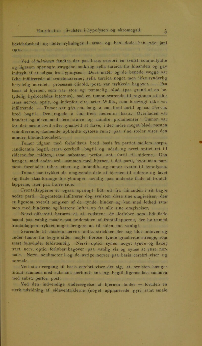 bevidstløshed og lette rykninger i arme og ben døde han 7de juni 1901. Ved obduktionen fandtes der paa basis cerebri en svulst, som udfyldte og ligesom sprængte væggene omkring sella turcica fra hinanden og gav indtryk af at udgaa fra hypofysen. Dura matSr og de benede vægge var ikke infiltrerede af svulstmasserne; sella turcica noget, men ikke synderlig betydelig udvidet; processus clinoid. post. var trykkede bagover. — Paa basis af hjernen, som var stor og temmelig blød (paa grund af en be- tydelig hydrocefalus internus), sad en tumor svarende til regionen af chi- asma nervor. optic. og indenfor circ. arter. Willis., som forøvrigt ikke var infiltrerede. — Tumor var 3'/a cm. lang, 2 cm. bred fortil og ca. i‘/2cm. bred bagtil. Den ragede 2 cm. frem nedenfor basis. Overfladen var knudret og ujevn med flere større og mindre prominenser. Tumor var for det meste hvid eller graahvid af farve, i det indre meget blød, næsten ramollerende, dannende opblødte cystøse rum ; paa sine steder viser den mindre blodudtrædelser. Tumor udgaar med forholdsvis bred basis fra partiet mellem corpp. candicantia bagtil, crura cerebelli bagtil og udad, og nervi optici ret til siderne for midten, samt substant. perfor. ant. fortil til siderne. Den hænger, med andre ord, sammen med hjernen i det parti, hvor man nær- mest forefinder tuber ciner. og infundib. og tumor svarer til hypofysen. Tumor har trykket de omgivende dele af hjernen til siderne og lavet sig flade skaalformige fordybninger navnlig paa underste flade af frontal- lapperne, især paa høire side. Frontallapperne er ogsaa sprængt lidt ud fra hinanden i sit bagre nedre parti. Ingensteds infiltrerer dog svulsten disse sine omgivelser; den er ligesom overalt omgiven af de tynde hinder og kan med lethed sam- men med hinderne og karrene løftes op fra alle sine omgivelser. Nervi olfactorii berøres ei af svulsten; de forløber som lidt flade baand paa vanlig maade paa undersiden af frontallapperne, den høire med frontallappen trykket noget længere ud til siden end vanligt. Svarende til chiasma nervor. optic. strækker der sig blot indover og under tumor fra begge sider nogle fibrøse tynde graahvide strenge, som snart forsvinder fuldstændig. Nervi optici synes noget tynde og flade; tract. nerv. optic. forløber bagover paa vanlig vis og synes at være nor- male. Nervi oculimotorii og de øvrige nerver paa basis cerebri viser sig normale. Ved sin overgang til basis cerebri viser det sig, at svulsten hænger intimt sammen med substant. perforat. ant. og bagtil ligesaa fast sammen med subst. perfor. post. Ved den indvendige undersøgelse af hjernen findes — foruden en sterk udvidning af sideventriklerne (noget applanerede gyri samt smale