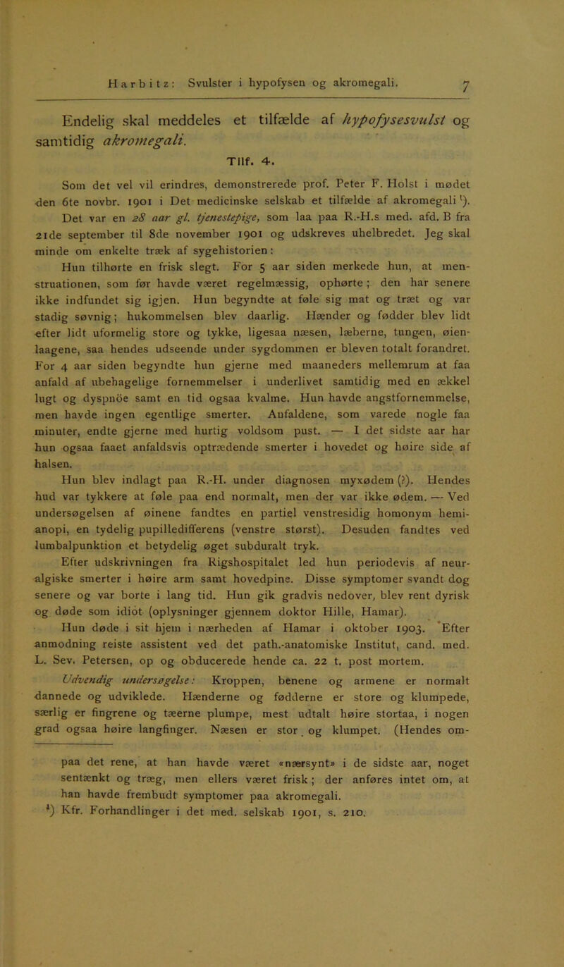 Endelig skal meddeles et tilfælde af hypofysesvulst og samtidig akromegali. Tilf. 4. Som det vel vil erindres, demonstrerede prof. Peter F. Holst i mødet <len 6te novbr. 1901 i Det medicinske selskab et tilfælde af akromegali l). Det var en 28 aar gi. tjenestepige, som laa paa R.-H.s med. afd. B fra 21de september til 8de november 1901 og udskreves uhelbredet. Jeg skal minde om enkelte træk af sygehistorien : Hun tilhørte en frisk slegt. For 5 aar siden merkede hun, at men- struationen, som før havde været regelmæssig, ophørte; den har senere ikke indfundet sig igjen. Hun begyndte at føle sig mat og træt og var stadig søvnig; hukommelsen blev daarlig. Hænder og fødder blev lidt efter lidt uformelig store og tykke, ligesaa næsen, læberne, tungen, øien- laagene, saa hendes udseende under sygdommen er bleven totalt forandret. For 4 aar siden begyndte hun gjerne med maaneders mellemrum at faa anfald af ubehagelige fornemmelser i underlivet samtidig med en ækkel lugt og dyspnoe samt en tid ogsaa kvalme. Hun havde angstfornemmelse, men havde ingen egentlige smerter. Anfaldene, som varede nogle faa minuter, endte gjerne med hurtig voldsom pust. — I det sidste aar har hun ogsaa faaet anfaldsvis optrædende smerter i hovedet og høire side af halsen. Hun blev indlagt paa R.-H. under diagnosen myxødem (?). Hendes hud var tykkere at føle paa end normalt, men der var ikke ødem. — Ved undersøgelsen af øinene fandtes en partiel venstresidig homonym hemi- anopi, en tydelig pupilledifferens (venstre størst). Desuden fandtes ved lumbalpunktion et betydelig øget subduralt tryk. Efter udskrivningen fra Rigshospitalet led hun periodevis af neur- algiske smerter i høire arm samt hovedpine. Disse symptomer svandt dog senere og var borte i lang tid. Hun gik gradvis nedover, blev rent dyrisk og døde som idiot (oplysninger gjennem doktor Hille, Hamar). Hun døde i sit hjem i nærheden af Hamar i oktober 1903. Efter anmodning reiste assistent ved det path.-anatomiske Institut, cand. med. L. Sev. Petersen, op og obducerede hende ca. 22 t. post mortern. Udvendig undersøgelse: Kroppen, benene og armene er normalt dannede og udviklede. Hænderne og fødderne er store og klumpede, særlig er fingrene og tæerne plumpe, mest udtalt høire stortaa, i nogen grad ogsaa høire langfinger. Næsen er stor og klumpet. (Hendes om- paa det rene, at han havde været « nærsynt* * i de sidste aar, noget sentænkt og træg, men ellers været frisk; der anføres intet om, at han havde frembudt symptomer paa akromegali. *) Kfr. Forhandlinger i det med. selskab 1901, s. 210.