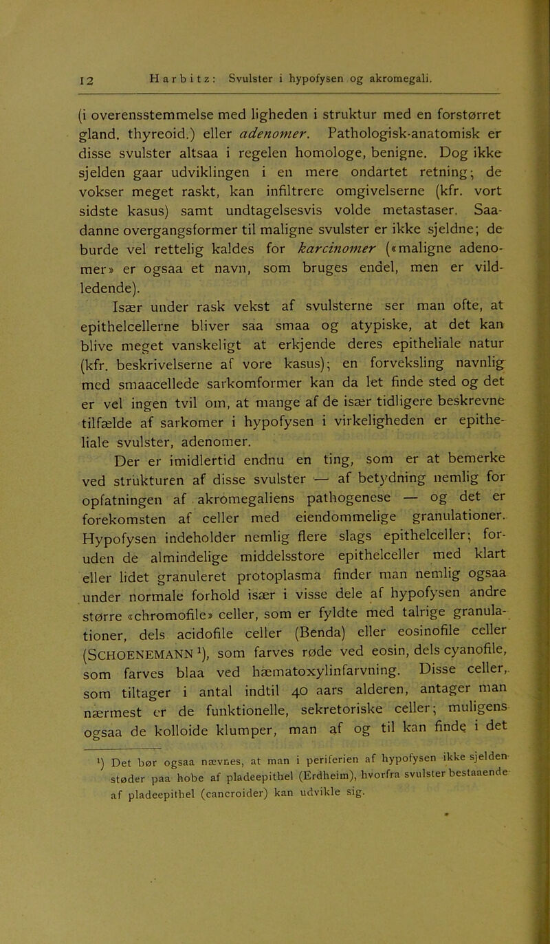 (i overensstemmelse med ligheden i struktur med en forstørret giand. thyreoid.) eller adenomer. Pathologisk-anatomisk er disse svulster altsaa i regelen homologe, benigne. Dog ikke sjelden gaar udviklingen i en mere ondartet retning; de vokser meget raskt, kan infiltrere omgivelserne (kfr. vort sidste kasus) samt undtagelsesvis volde metastaser. Saa- danne overgangsformer til maligne svulster er ikke sjeldne; de burde vel rettelig kaldes for karcinomer («maligne adeno- mer» er ogsaa et navn, som bruges endel, men er vild- ledende). Især under rask vekst af svulsterne ser man ofte, at epithelcellerne bliver saa smaa og atypiske, at det kan blive meget vanskeligt at erkjende deres epitheliale natur (kfr. beskrivelserne af vore kasus); en forveksling navnlig med smaacellede sarkomformer kan da let finde sted og det er vel ingen tvil om, at mange af de især tidligere beskrevne tilfælde af sarkomer i hypofysen i virkeligheden er epithe- liale svulster, adenomer. Der er imidlertid endnu en ting, som er at bemerke ved strukturen af disse svulster — af betydning nemlig for opfatningen af akromegaliens pathogenese — og det er forekomsten af celler med eiendommelige granulationer. Hypofysen indeholder nemlig flere slags epithelceller; for- uden de almindelige middelsstore epithelceller med klart eller lidet granuleret protoplasma finder man nemlig ogsaa under normale forhold især i visse dele af hypofysen andre større «chromofile» celler, som er fyldte med talrige granula- tioner, dels acidofile celler (Benda) eller eosinofile celler (SCHOENEMANN *), som farves røde ved eosin, dels cyanofile, som farves blaa ved hæmatoxylinfarvning. Disse celler, som tiltager i antal indtil 40 asrs alderen, antager man nærmest er de funktionelle, sekretoriske celler; muligens ogsaa de kolloide klumper, man af og til kan finde i det t) Det bør ogsaa nævnes, at man i periferien af hypofysen ikke sjelden støder paa hobe af pladeepithel (Erdheim), hvorfra svulster bestaaende af pladeepithel (cancroider) kan udvikle sig.