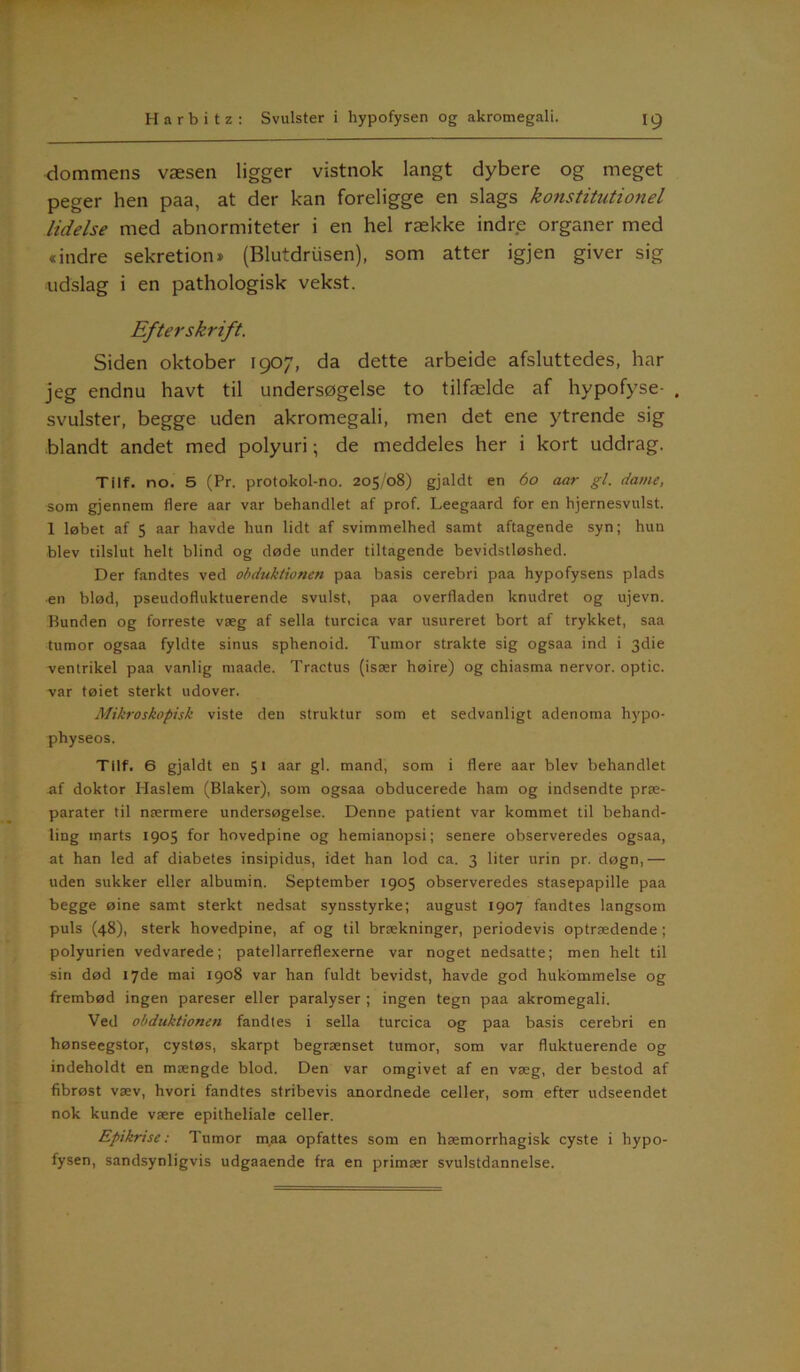dommens væsen ligger vistnok langt dybere og meget peger hen paa, at der kan foreligge en slags konstitutionel lidelse med abnormiteter i en hel række indre organer med «indre sekretion* (Blutdriisen), som atter igjen giver sig udslag i en pathologisk vekst. Efterskrift. Siden oktober 1907, da dette arbeide afsluttedes, har jeg endnu havt til undersøgelse to tilfælde af hypofyse- , svulster, begge uden akromegali, men det ene ytrende sig blandt andet med polyuri •, de meddeles her i kort uddrag. Tilf. no. 5 (Pr. protokol-no. 205/08) gjaldt en 60 aar gi. dame, som gjennem flere aar var behandlet af prof. Leegaard for en hjernesvulst. 1 løbet af 5 aar havde hun lidt af svimmelhed samt aftagende syn; hun blev tilslut helt blind og døde under tiltagende bevidstløshed. Der fandtes ved obduktionen paa basis cerebri paa hypofysens plads en blød, pseudofluktuerende svulst, paa overfladen knudret og ujevn. Bunden og forreste væg af sella turcica var usureret bort af trykket, saa tumor ogsaa fyldte sinus sphenoid. Tumor strakte sig ogsaa ind i 3die ventrikel paa vanlig maade. Tractus (især høire) og chiasma nervor. optic. var tøiet sterkt udover. Mikroskopisk viste den struktur som et sedvanligt adenoma hypo- physeos. Tilf. 6 gjaldt en 51 aar gi. mand, som i flere aar blev behandlet af doktor Haslem (Blaker), som ogsaa obducerede ham og indsendte præ- parater til nærmere undersøgelse. Denne patient var kommet til behand- ling marts 1905 for hovedpine og hemianopsi; senere observeredes ogsaa, at han led af diabetes insipidus, idet han lod ca. 3 liter urin pr. døgn, — uden sukker eller albumin. September 1905 observeredes stasepapille paa begge øine samt sterkt nedsat synsstyrke; august 1907 fandtes langsom puls (48), sterk hovedpine, af og til brækninger, periodevis optrædende; polyurien vedvarede; patellarreflexerne var noget nedsatte; men helt til sin død 17de mai 1908 var han fuldt bevidst, havde god hukommelse og frembød ingen pareser eller paralyser ; ingen tegn paa akromegali. Ved obduktionen fandtes i sella turcica og paa basis cerebri en hønseegstor, cystøs, skarpt begrænset tumor, som var fluktuerende og indeholdt en mængde blod. Den var omgivet af en væg, der bestod af fibrøst væv, hvori fandtes stribevis anordnede celler, som efter udseendet nok kunde være epitheliale celler. Epikrise: Tumor maa opfattes som en hæmorrhagisk cyste i hypo- fysen, sandsynligvis udgaaende fra en primær svulstdannelse.