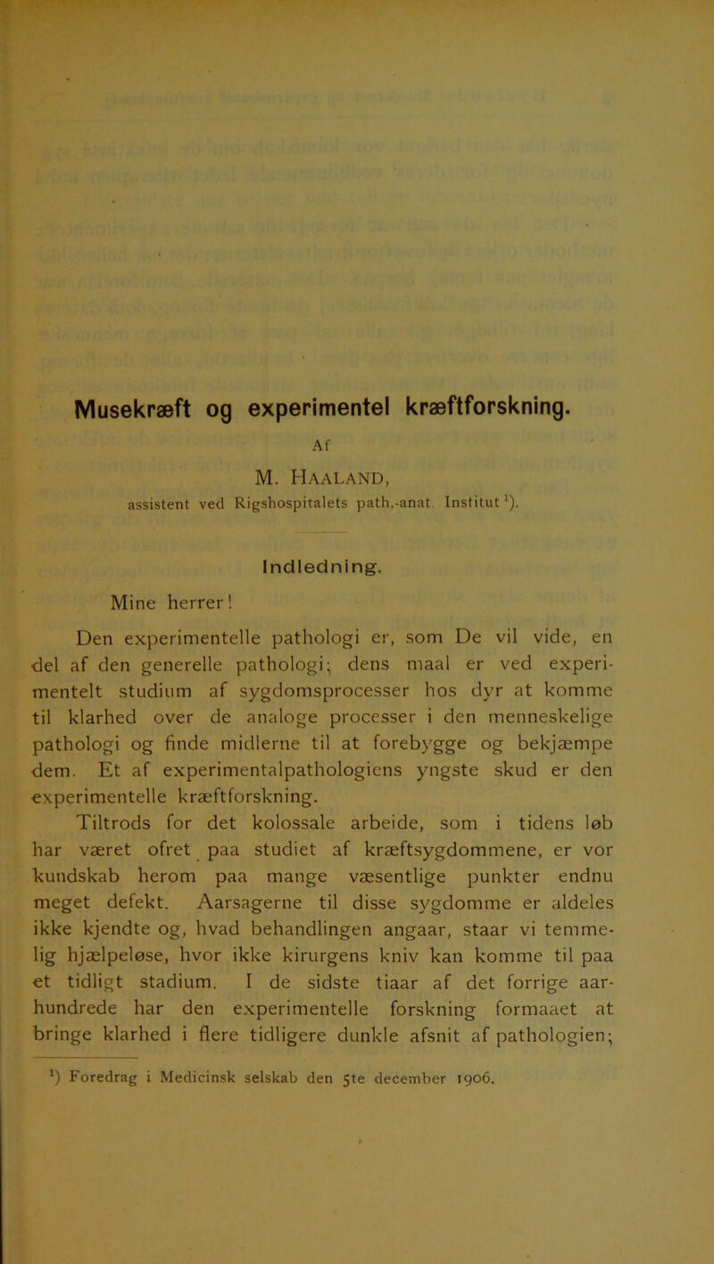 Musekræft og experimentel kræftforskning. Af M. Haaland, assistent ved Rigshospitalets path.-anat. Institut1). Indledning. Mine herrer! Den experimentelle pathologi er, som De vil vide, en del af den generelle pathologi; dens maal er ved experi- mentelt studium af sygdomsprocesser hos dyr at komme til klarhed over de analoge processer i den menneskelige pathologi og finde midlerne til at forebygge og bekjæmpe dem. Et af experimentalpathologiens yngste skud er den experimentelle kræftforskning. Tiltrods for det kolossale arbeide, som i tidens løb har været ofret paa studiet af kræftsygdommene, er vor kundskab herom paa mange væsentlige punkter endnu meget defekt. Aarsagerne til disse sygdomme er aldeles ikke kjendte og, hvad behandlingen angaar, staar vi temme- lig hjælpeløse, hvor ikke kirurgens kniv kan komme til paa et tidligt stadium. I de sidste tiaar af det forrige aar- hundrede har den experimentelle forskning formaaet at bringe klarhed i flere tidligere dunkle afsnit af pathologien;