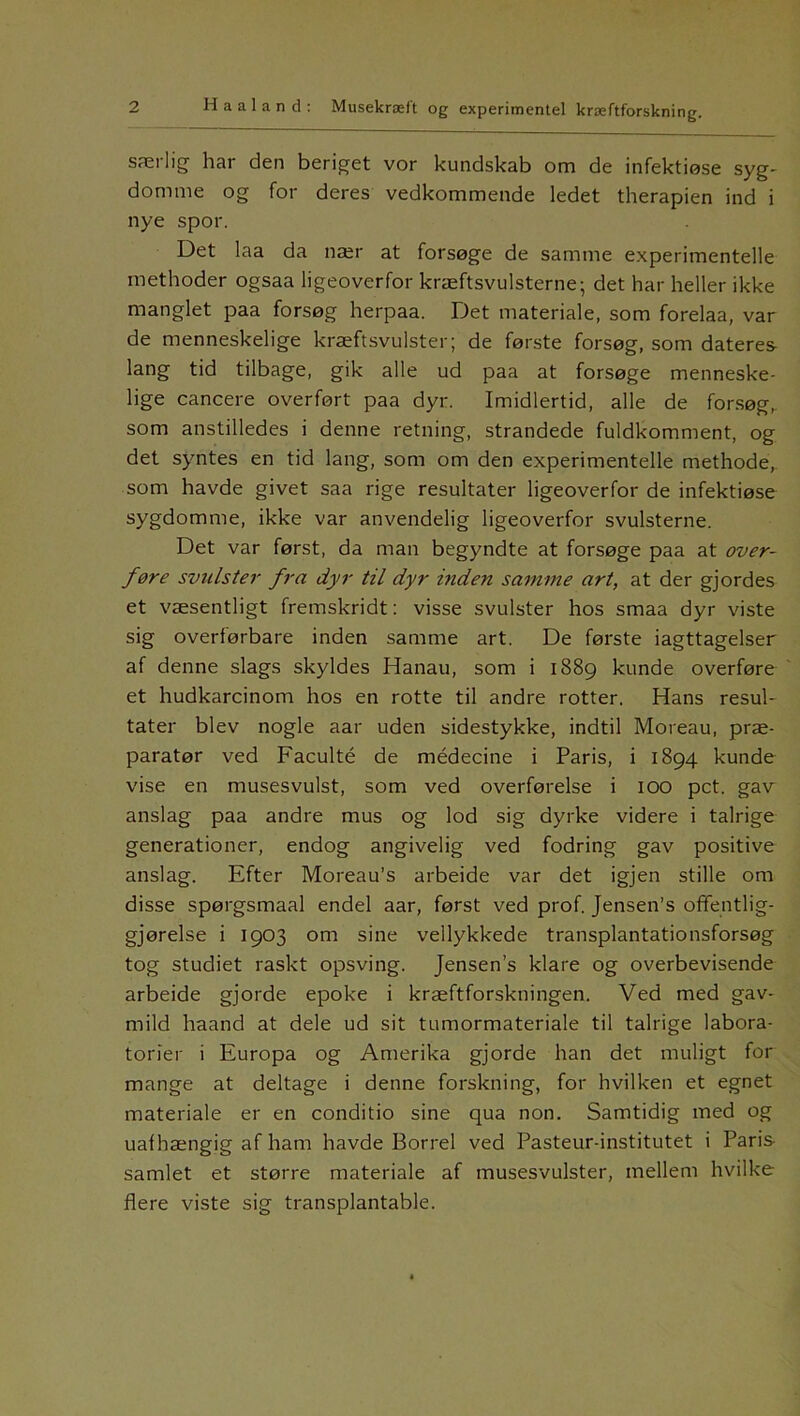 ng- særlig har den beriget vor kundskab om de infektiøse syg- domme og for deres vedkommende ledet therapien ind i nye spor. Det laa da nær at forsøge de samme experimentelle methoder ogsaa ligeoverfor kræftsvulsterne; det har heller ikke manglet paa forsøg herpaa. Det materiale, som forelaa, var de menneskelige kræftsvulster; de første forsøg, som dateres lang tid tilbage, gik alle ud paa at forsøge menneske- lige cancere overført paa dyr. Imidlertid, alle de forsøg, som anstilledes i denne retning, strandede fuldkomment, og det syntes en tid lang, som om den experimentelle methode, som havde givet saa rige resultater ligeoverfor de infektiøse sygdomme, ikke var anvendelig ligeoverfor svulsterne. Det var først, da man begyndte at forsøge paa at over- føre svulster fra dyr til dyr inden samme art, at der gjordes et væsentligt fremskridt: visse svulster hos smaa dyr viste sig overførbare inden samme art. De første iagttagelser af denne slags skyldes Hanau, som i 1889 kunde overføre et hudkarcinom hos en rotte til andre rotter. Hans resul- tater blev nogle aar uden sidestykke, indtil Moreau, præ- paratør ved Faculté de médecine i Paris, i 1894 kunde vise en musesvulst, som ved overførelse i 100 pct. gav anslag paa andre mus og lod sig dyrke videre i talrige generationer, endog angivelig ved fodring gav positive anslag. Efter Moreau’s arbeide var det igjen stille om disse spørgsmaal endel aar, først ved prof. Jensen’s offentlig- gjørelse i 1903 om sine vellykkede transplantationsforsøg tog studiet raskt opsving. Jensen’s klare og overbevisende arbeide gjorde epoke i kræftforskningen. Ved med gav- mild haand at dele ud sit tumormateriale til talrige labora- torier i Europa og Amerika gjorde han det muligt for mange at deltage i denne forskning, for hvilken et egnet materiale er en conditio sine qua non. Samtidig med og uafhængig af ham havde Borrel ved Pasteur-institutet i Paris samlet et større materiale af musesvulster, mellem hvilke flere viste sig transplantable.
