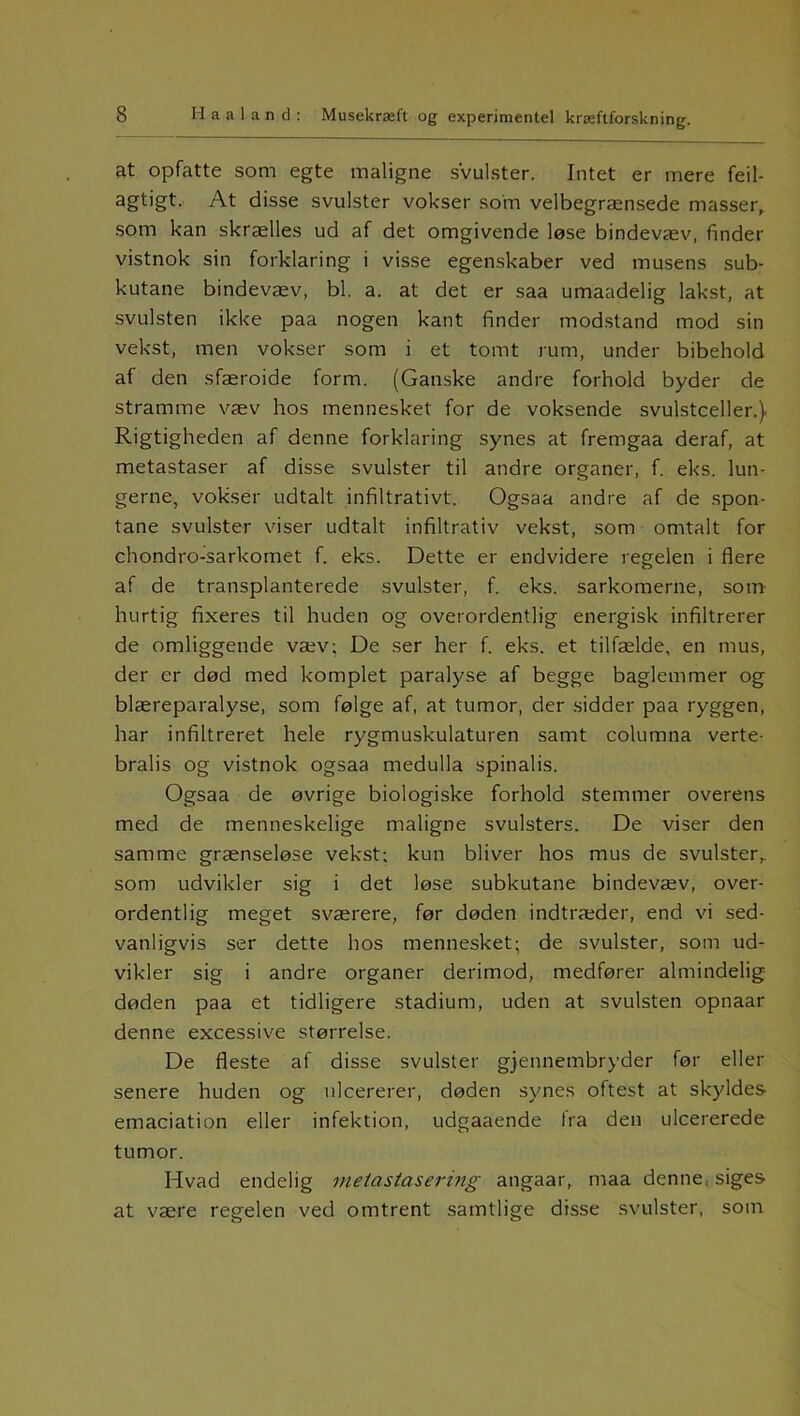 at opfatte som egte maligne svulster. Intet er mere feil- agtigt. At disse svulster vokser som velbegrænsede masser, som kan skrælles ud af det omgivende løse bindevæv, finder vistnok sin forklaring i visse egenskaber ved musens sub- kutane bindevæv, bl. a. at det er saa umaadelig lakst, at svulsten ikke paa nogen kant finder modstand mod sin vekst, men vokser som i et tomt rum, under bibehold af den sfæroide form. (Ganske andre forhold byder de stramme væv hos mennesket for de voksende svulstceller.) Rigtigheden af denne forklaring synes at fremgaa deraf, at metastaser af disse svulster til andre organer, f. eks. lun- gerne, vokser udtalt infiltrativt. Ogsaa andre af de spon- tane svulster viser udtalt infiltrativ vekst, som omtalt for chondro-sarkomet f. eks. Dette er endvidere regelen i flere af de transplanterede svulster, f. eks. sarkomerne, som hurtig fixeres til huden og overordentlig energisk infiltrerer de omliggende væv; De ser her f. eks. et tilfælde, en mus, der er død med komplet paralyse af begge baglemmer og blæreparalyse, som følge af, at tumor, der sidder paa ryggen, har infiltreret hele rygmuskulaturen samt columna verte- bralis og vistnok ogsaa medulla spinalis. Ogsaa de øvrige biologiske forhold stemmer overens med de menneskelige maligne svulsters. De viser den samme grænseløse vekst; kun bliver hos mus de svulster, som udvikler sig i det løse subkutane bindevæv, over- ordentlig meget sværere, før døden indtræder, end vi sed- vanligvis ser dette hos mennesket; de svulster, som ud- vikler sig i andre organer derimod, medfører almindelig døden paa et tidligere stadium, uden at svulsten opnaar denne excessive størrelse. De fleste af disse svulster gjennembryder før eller senere huden og ulcererer, døden synes oftest at skyldes emaciation eller infektion, udgaaende fra den ulcererede tumor. Hvad endelig metastasering angaar, maa denne, siges at være regelen ved omtrent samtlige disse svulster, som