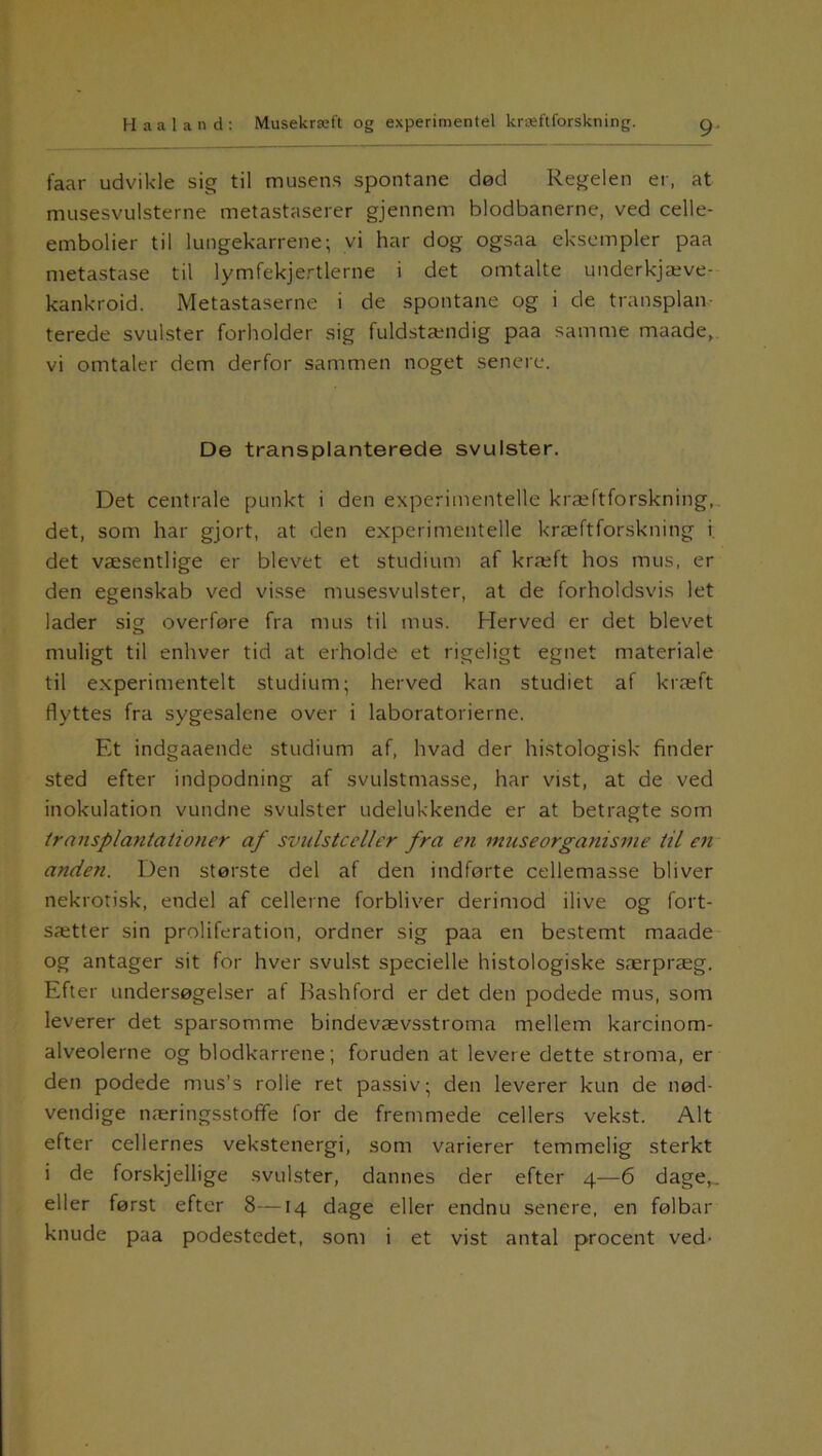 faar udvikle sig til musens spontane død Regelen er, at musesvulsterne metastaserer gjennem blodbanerne, ved celle- embolier til lungekarrene; vi har dog ogsaa eksempler paa metastase til lymfekjertlerne i det omtalte underkjæve- kankroid. Metastaserne i de spontane og i de transplan- terede svulster forholder sig fuldstændig paa samme maade, vi omtaler dem derfor sammen noget senere. De transplanterede svulster. Det centrale punkt i den experimentelle kræftforskning, det, som har gjort, at den experimentelle kræftforskning i det væsentlige er blevet et studium af kræft hos mus, er den egenskab ved visse musesvulster, at de forholdsvis let lader sig overføre fra mus til mus. Herved er det blevet muligt til enhver tid at erholde et rigeligt egnet materiale til experimentelt studium; herved kan studiet af kræft flyttes fra sygesalene over i laboratorierne. Et indgaaende studium af, hvad der histologisk finder sted efter indpodning af svulstmasse, har vist, at de ved inokulation vundne svulster udelukkende er at betragte som transplantationer af svulstceller fra en museorganisme til en anden. Den største del af den indførte cellemasse bliver nekrotisk, endel af cellerne forbliver derimod ilive og fort- sætter sin proliferation, ordner sig paa en bestemt maade og antager sit for hver svulst specielle histologiske særpræg. Efter undersøgelser af Bashford er det den podede mus, som leverer det sparsomme bindevævsstroma mellem karcinom- alveolerne og blodkarrene; foruden at levere dette stroma, er den podede mus’s rolie ret passiv; den leverer kun de nød- vendige næringsstoffe for de fremmede cellers vekst. Alt efter cellernes vekstenergi, som varierer temmelig sterkt i de forskjellige svulster, dannes der efter 4—6 dage,, eller først efter 8—14 dage eller endnu senere, en følbar knude paa podestedet, som i et vist antal procent ved-