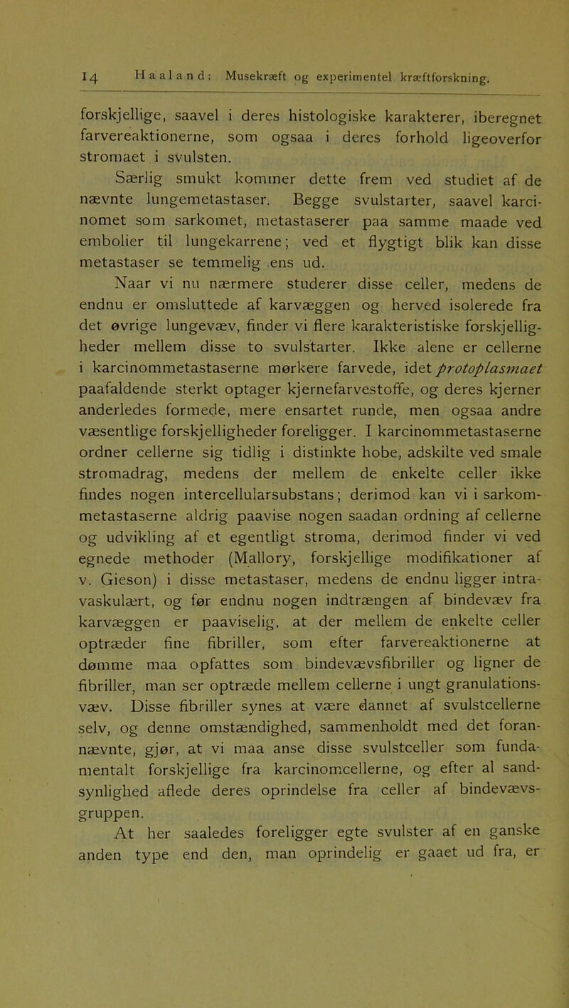 forskjellige, saavel i deres histologiske karakterer, iberegnet farvereaktionerne, som ogsaa i deres forhold ligeoverfor stromaet i svulsten. Særlig smukt kommer dette frem ved studiet af de nævnte lungemetastaser. Begge svulstarter, saavel karci- nomet som sarkomet, metastaserer paa samme maade ved embolier til lungekarrene; ved et flygtigt blik kan disse metastaser se temmelig ens ud. Naar vi nu nærmere studerer disse celler, medens de endnu er omsluttede af karvæggen og herved isolerede fra det øvrige lungevæv, finder vi flere karakteristiske forskellig- heder mellem disse to svulstarter. Ikke alene er cellerne i karcinommetastaserne mørkere farvede, idet protoplasmaet paafaldende sterkt optager kjernefarvestoffe, og deres kjerner anderledes formede, mere ensartet runde, men ogsaa andre væsentlige forskjelligheder foreligger. I karcinommetastaserne ordner cellerne sig tidlig i distinkte hobe, adskilte ved smale stromadrag, medens der mellem de enkelte celler ikke findes nogen intercellularsubstans; derimod kan vi i sarkom- metastaserne aldrig paavise nogen saadan ordning af cellerne og udvikling af et egentligt stroma, derimod finder vi ved egnede methoder (Mallory, forskjellige modifikationer af v. Gieson) i disse metastaser, medens de endnu ligger intra- vaskulært, og før endnu nogen indtrængen af bindevæv fra karvæggen er paaviselig, at der mellem de enkelte celler optræder fine fibriller, som efter farvereaktionerne at dømme maa opfattes som bindevævsfibriller og ligner de fibriller, man ser optræde mellem cellerne i ungt granulations- væv. Disse fibriller synes at være dannet af svulstcellerne selv, og denne omstændighed, sammenholdt med det foran- nævnte, gjør, at vi maa anse disse svulstceller som funda- mentalt forskjellige fra karcinomcellerne, og efter al sand- synlighed aflede deres oprindelse fra celler af bindevævs- gruppen. At her saaledes foreligger egte svulster af en ganske anden type end den, man oprindelig er gaaet ud fra, er