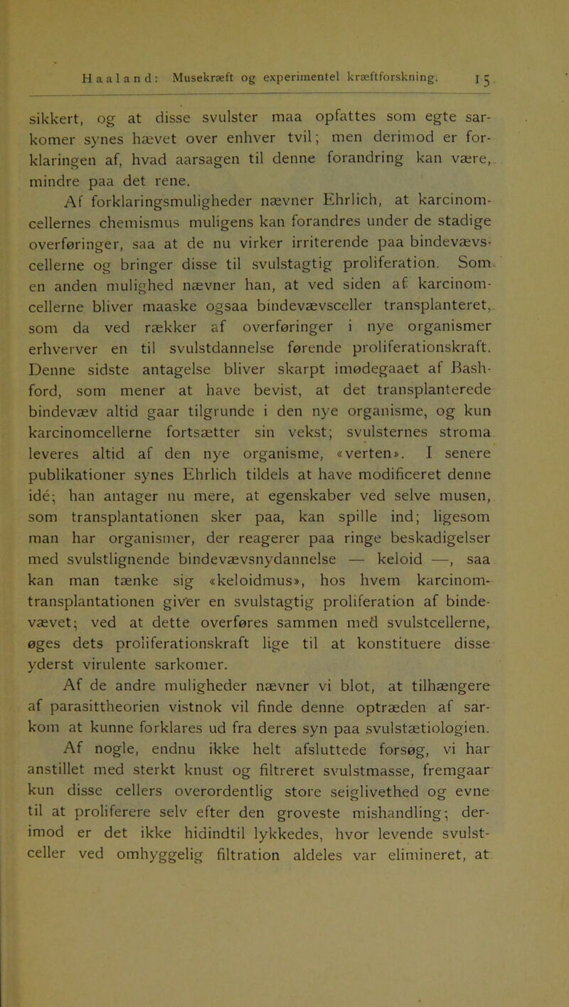 sikkert, og at disse svulster maa opfattes som egte sar- komer synes hævet over enhver tvil; men derimod er for- klaringen af, hvad aarsagen til denne forandring kan være, mindre paa det rene. Af forklaringsmuligheder nævner Ehrlich, at karcinom- cellernes chemismus muligens kan forandres under de stadige overføringer, saa at de nu virker irriterende paa bindevævs- cellerne og bringer disse til svulstagtig proliferation. Som en anden mulighed nævner han, at ved siden af karcinom- cellerne bliver maaske ogsaa bindevævsceller transplanteret, som da ved rækker af overføringer i nye organismer erhverver en til svulstdannelse førende proliferationskraft. Denne sidste antagelse bliver skarpt imødegaaet af Bash- ford, som mener at have bevist, at det transplanterede bindevæv altid gaar tilgrunde i den nye organisme, og kun karcinomcellerne fortsætter sin vekst; svulsternes stroma leveres altid af den nye organisme, «verten*. I senere publikationer synes Ehrlich tildels at have modificeret denne idé; han antager nu mere, at egenskaber ved selve musen, som transplantationen sker paa, kan spille ind; ligesom man har organismer, der reagerer paa ringe beskadigelser med svulstlignende bindevævsnydannelse — keloid —, saa kan man tænke sig «keloidmus», hos hvem karcinom- transplantationen giver en svulstagtig proliferation af binde- vævet; ved at dette overføres sammen med svulstcellerne, øges dets proliferationskraft lige til at konstituere disse yderst virulente sarkomer. Af de andre muligheder nævner vi blot, at tilhængere af parasittheorien vistnok vil finde denne optræden af sar- kom at kunne forklares ud fra deres syn paa svulstætiologien. Af nogle, endnu ikke helt afsluttede forsøg, vi har anstillet med sterkt knust og filtreret svulstmasse, fremgaar kun disse cellers overordentlig store seiglivethed og evne til at proliferere selv efter den groveste mishandling; der- imod er det ikke hidindtil lykkedes, hvor levende svulst- celler ved omhyggelig filtration aldeles var elimineret, at