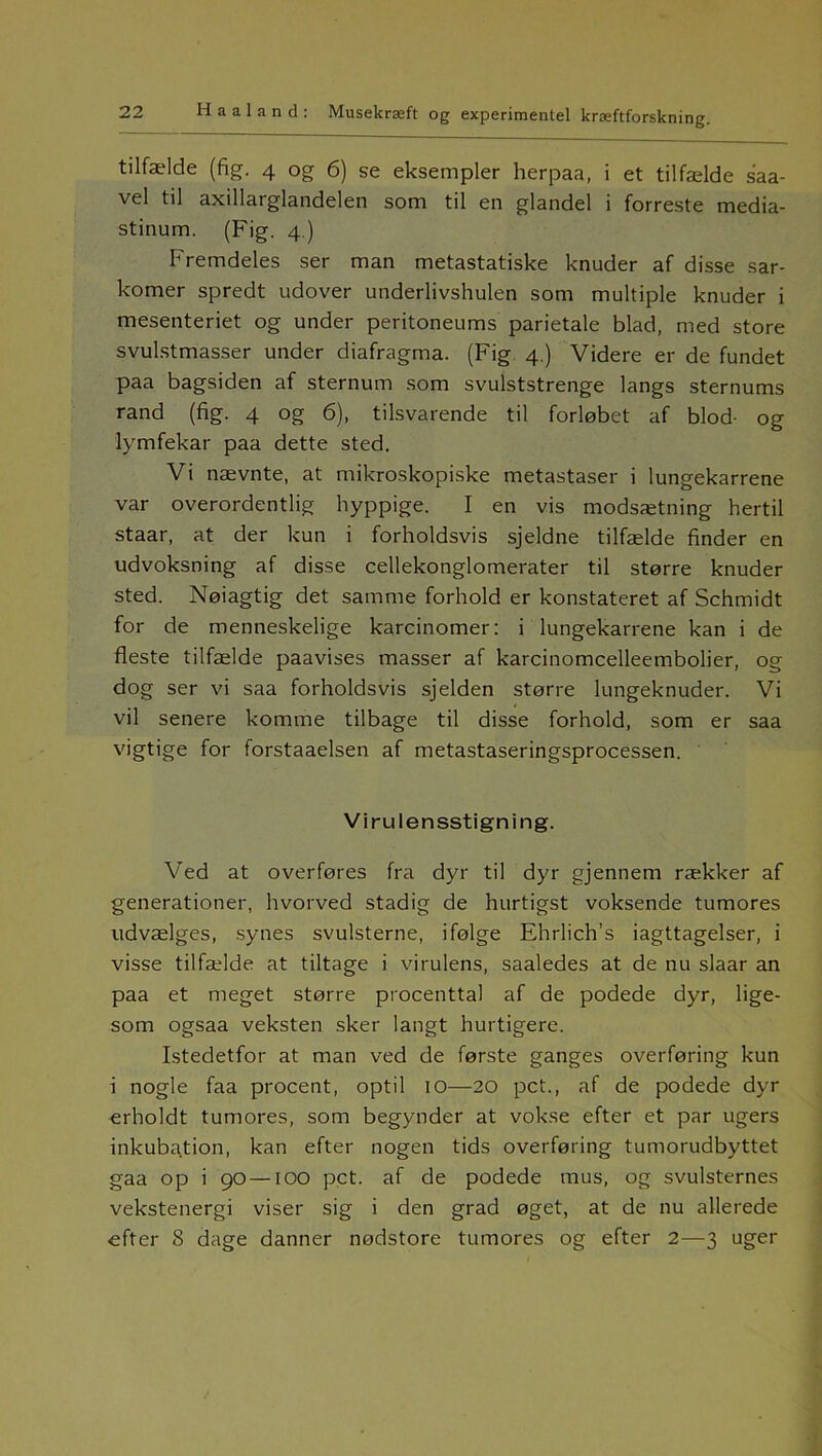 tilfælde (fig. 4 og 6) se eksempler herpaa, i et tilfælde saa- vel til axillarglandelen som til en glandel i forreste media- stinum. (Fig. 4.) Fremdeles ser man metastatiske knuder af disse sar- komer spredt udover underlivshulen som multiple knuder i mesenteriet og under peritoneums parietale blad, med store svulstmasser under diafragma. (Fig 4.) Videre er de fundet paa bagsiden af sternum som svulststrenge langs sternums rand (fig. 4 og 6), tilsvarende til forløbet af blod- og lymfekar paa dette sted. Vi nævnte, at mikroskopiske metastaser i lungekarrene var overordentlig hyppige. I en vis modsætning hertil staar, at der kun i forholdsvis sjeldne tilfælde finder en udvoksning af disse cellekonglomerater til større knuder sted. Nøiagtig det samme forhold er konstateret af Schmidt for de menneskelige karcinomer: i lungekarrene kan i de fleste tilfælde paavises masser af karcinomcelleembolier, og dog ser vi saa forholdsvis sjelden større lungeknuder. Vi vil senere komme tilbage til disse forhold, som er saa vigtige for forstaaelsen af metastaseringsprocessen. Virulensstigning. Ved at overføres fra dyr til dyr gjennem rækker af generationer, hvorved stadig de hurtigst voksende tumores udvælges, synes svulsterne, ifølge Ehrlich’s iagttagelser, i visse tilfælde at tiltage i virulens, saaledes at de nu slaar an paa et meget større procenttal af de podede dyr, lige- som ogsaa veksten sker langt hurtigere. Istedetfor at man ved de første ganges overføring kun i nogle faa procent, optil 10—20 pct., af de podede dyr erholdt tumores, som begynder at vokse efter et par ugers inkubation, kan efter nogen tids overføring tumorudbyttet gaa op i 90 —100 pct. af de podede mus, og svulsternes vekstenergi viser sig i den grad øget, at de nu allerede efter 8 dage danner nødstore tumores og efter 2—3 uger