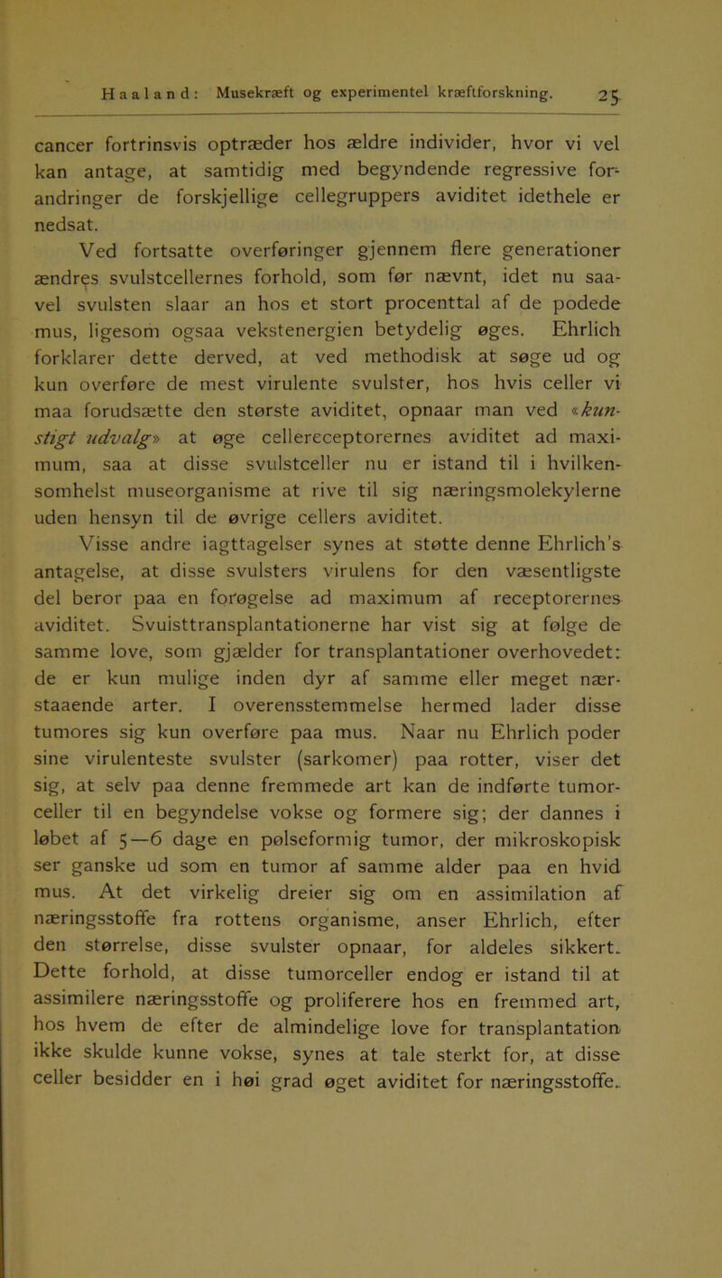 cancer fortrinsvis optræder hos ældre individer, hvor vi vel kan antage, at samtidig med begyndende regressive fon andringer de forskjellige cellegruppers aviditet idethele er nedsat. Ved fortsatte overføringer gjennem flere generationer ændres svulstcellernes forhold, som før nævnt, idet nu saa- vel svulsten slaar an hos et stort procenttal af de podede mus, ligesom ogsaa vekstenergien betydelig øges. Ehrlich forklarer dette derved, at ved methodisk at søge ud og kun overføre de mest virulente svulster, hos hvis celler vi maa forudsætte den største aviditet, opnaar man ved «kun- stigt udvalg» at øge cellereceptorernes aviditet ad maxi- mum, saa at disse svulstceller nu er istand til i hvilken- somhelst museorganisme at rive til sig næringsmolekylerne uden hensyn til de øvrige cellers aviditet. Visse andre iagttagelser synes at støtte denne Ehrlich’s antagelse, at disse svulsters virulens for den væsentligste del beror paa en forøgelse ad maximum af receptorernes aviditet. Svuisttransplantationerne har vist sig at følge de samme love, som gjælder for transplantationer overhovedet: de er kun mulige inden dyr af samme eller meget nær- staaende arter. I overensstemmelse hermed lader disse tumores sig kun overføre paa mus. Naar nu Ehrlich poder sine virulenteste svulster (sarkomer) paa rotter, viser det sig, at selv paa denne fremmede art kan de indførte tumor- celler til en begyndelse vokse og formere sig; der dannes i løbet af 5—6 dage en pølseformig tumor, der mikroskopisk ser ganske ud som en tumor af samme alder paa en hvid mus. At det virkelig dreier sig om en assimilation af næringsstoffe fra rottens organisme, anser Ehrlich, efter den størrelse, disse svulster opnaar, for aldeles sikkert. Dette forhold, at disse tumorceller endog er istand til at assimilere næringsstoffe og proliferere hos en fremmed art, hos hvem de efter de almindelige love for transplantation ikke skulde kunne vokse, synes at tale sterkt for, at disse celler besidder en i høi grad øget aviditet for næringsstoffe.