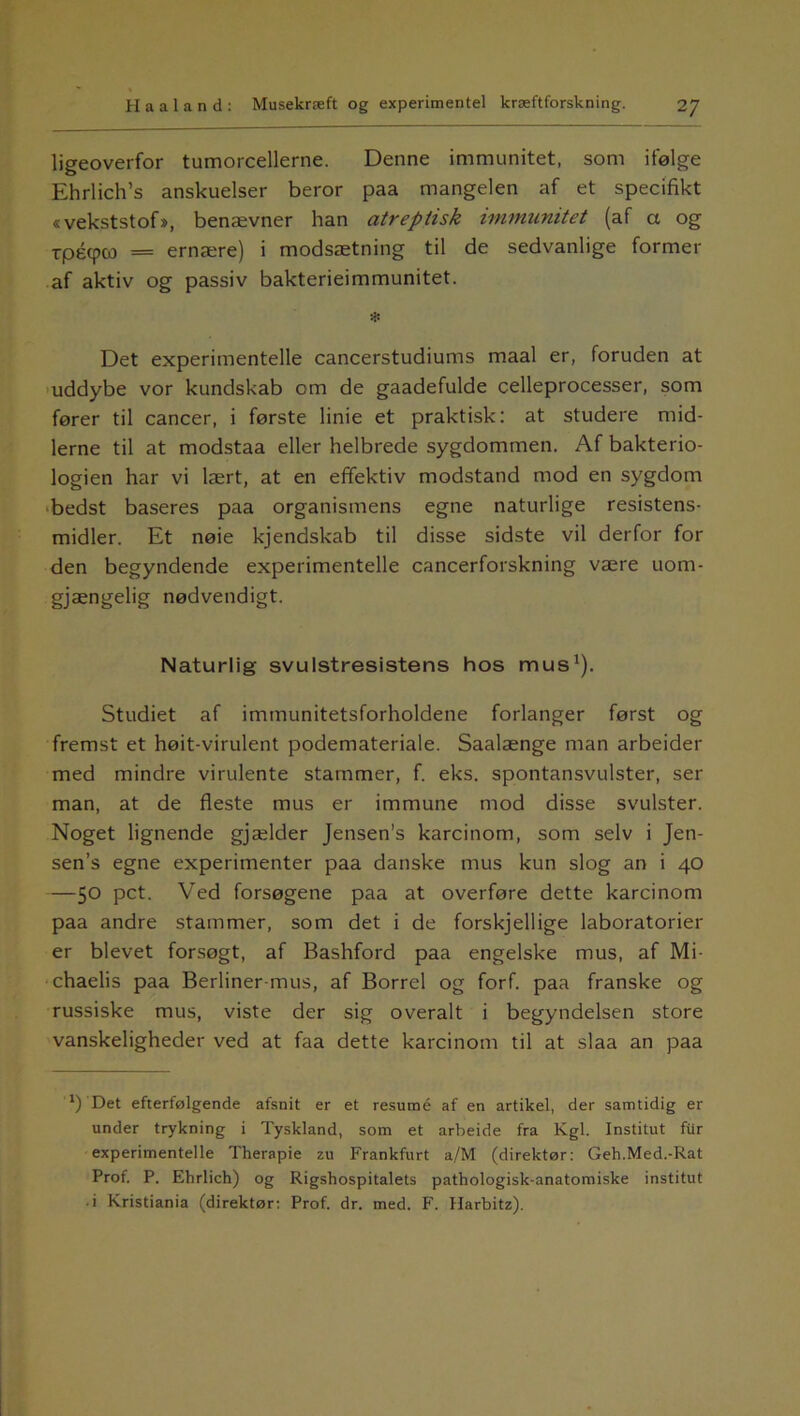 ligeoverfor tumorcellerne. Denne immunitet, som ifølge Ehrlich’s anskuelser beror paa mangelen af et specifikt «vekststof», benævner han atreptisk immunitet (af a og rpécpco = ernære) i modsætning til de sedvanlige former af aktiv og passiv bakterieimmunitet. * Det experimentelle cancerstudiums maal er, foruden at uddybe vor kundskab om de gaadefulde celleprocesser, som fører til cancer, i første linie et praktisk: at studere mid- lerne til at modstaa eller helbrede sygdommen. Af bakterio- logien har vi lært, at en effektiv modstand mod en sygdom bedst baseres paa organismens egne naturlige resistens- midler. Et nøie kjendskab til disse sidste vil derfor for den begyndende experimentelle cancerforskning være uom- gjængelig nødvendigt. Naturlig svulstresistens hos mus1). Studiet af immunitetsforholdene forlanger først og fremst et høit-virulent podemateriale. Saalænge man arbeider med mindre virulente stammer, f. eks. spontansvulster, ser man, at de fleste mus er immune mod disse svulster. Noget lignende gjælder Jensen's karcinom, som selv i Jen- sen’s egne experimenter paa danske mus kun slog an i 40 —5° pct. Ved forsøgene paa at overføre dette karcinom paa andre stammer, som det i de forskjellige laboratorier er blevet forsøgt, af Bashford paa engelske mus, af Mi- chaelis paa Berliner-mus, af Borrel og forf. paa franske og russiske mus, viste der sig overalt i begyndelsen store vanskeligheder ved at faa dette karcinom til at slaa an paa ' * *) Det efterfølgende afsnit er et resumé af en artikel, der samtidig er under trykning i Tyskland, som et arbeide fra Kgl. Institut fur experimentelle Therapie zu Frankfurt a/M (direktør: Geh.Med.-Rat Prof. P. Ehrlich) og Rigshospitalets pathologisk-anatomiske institut • i Kristiania (direktør: Prof. dr. med. F. Harbitz).