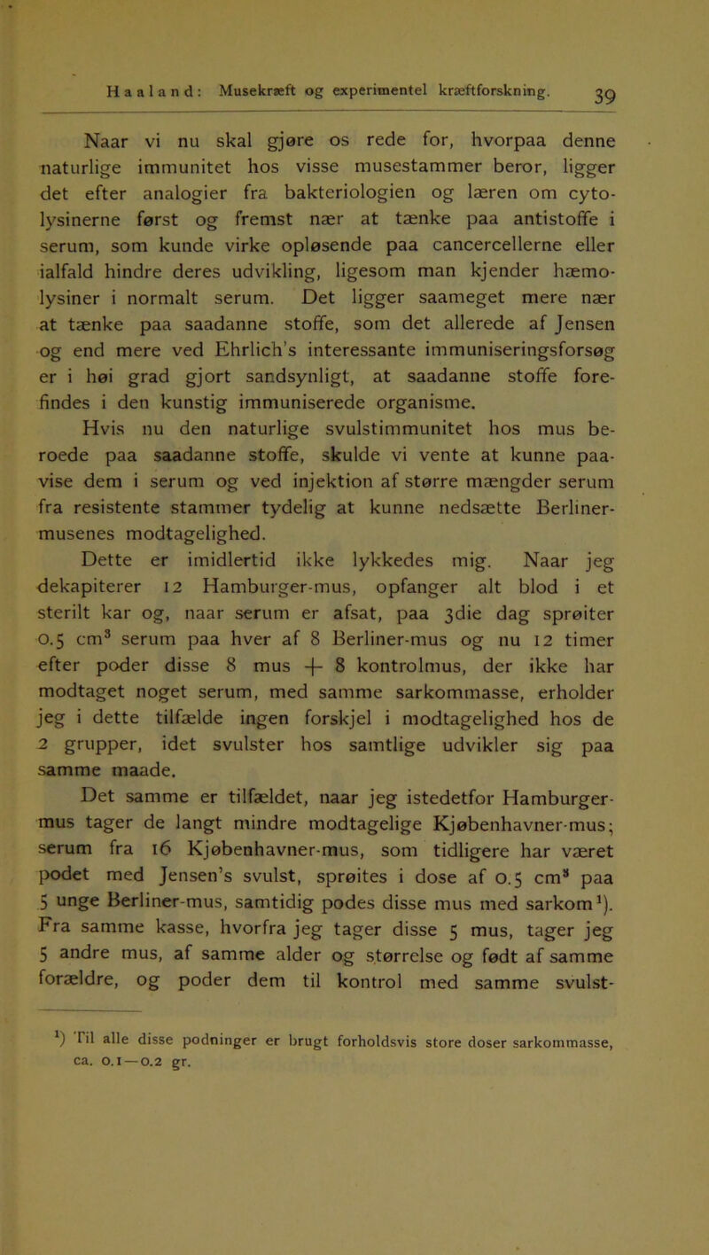 Naar vi nu skal gjøre os rede for, hvorpaa denne naturlige immunitet hos visse musestammer beror, ligger det efter analogier fra bakteriologien og læren om cyto- lysinerne først og fremst nær at tænke paa antistoffe i serum, som kunde virke opløsende paa cancercellerne eller ialfald hindre deres udvikling, ligesom man kjender hæmo- lysiner i normalt serum. Det ligger saameget mere nær at tænke paa saadanne stoffe, som det allerede af Jensen og end mere ved Ehrlich’s interessante immuniseringsforsøg er i høi grad gjort sandsynligt, at saadanne stofife fore- findes i den kunstig immuniserede organisme. Hvis nu den naturlige svulstimmunitet hos mus be- roede paa saadanne stoffe, skulde vi vente at kunne paa- vise dem i serum og ved injektion af større mængder serum fra resistente stammer tydelig at kunne nedsætte Berliner- musenes modtagelighed. Dette er imidlertid ikke lykkedes mig. Naar jeg dekapiterer 12 Hamburger-mus, opfanger alt blod i et sterilt kar og, naar serum er afsat, paa 3die dag sprøiter 0.5 cm3 serum paa hver af 8 Berliner-mus og nu 12 timer efter poder disse 8 mus -|- 8 kontrolmus, der ikke har modtaget noget serum, med samme sarkommasse, erholder jeg i dette tilfælde ingen forskjel i modtagelighed hos de 2 grupper, idet svulster hos samtlige udvikler sig paa samme maade. Det samme er tilfældet, naar jeg istedetfor Hamburger- mus tager de langt mindre modtagelige Kjøbenhavner-mus; serum fra 16 Kjøbenhavner-mus, som tidligere har været podet med Jensen’s svulst, sprøites i dose af 0.5 cm8 paa 5 unge Berliner-mus, samtidig podes disse mus med sarkom1). Fra samme kasse, hvorfra jeg tager disse 5 mus, tager jeg 5 andre mus, af samme alder og størrelse og født af samme forældre, og poder dem til kontrol med samme svulst- *) I il alle disse podninger er brugt forholdsvis store doser sarkommasse, ca. o. 1—0.2 gr.