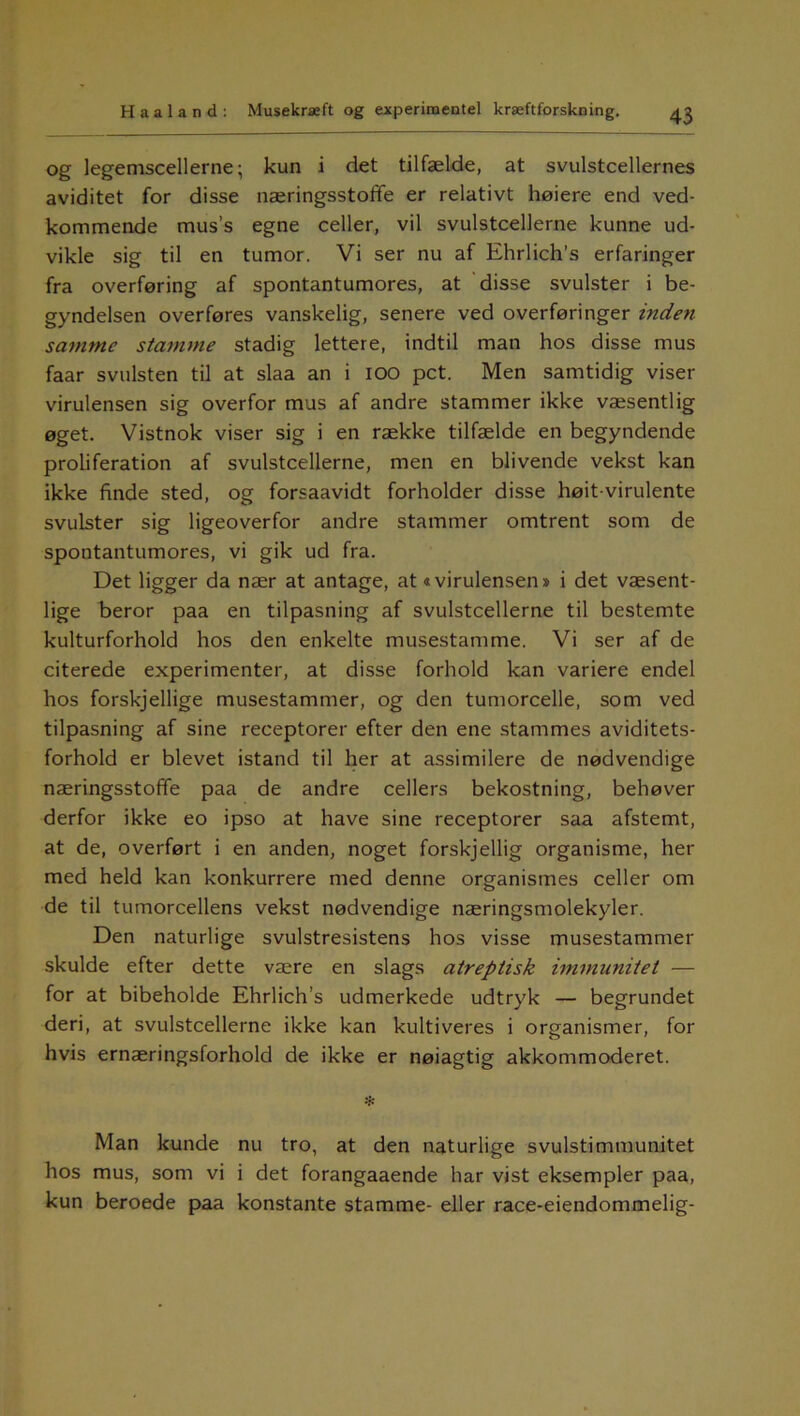 og legemscellerne; kun i det tilfælde, at svulstcellernes aviditet for disse næringsstoffe er relativt høiere end ved- kommende mus’s egne celler, vil svulstcellerne kunne ud- vikle sig til en tumor. Vi ser nu af Ehrlich’s erfaringer fra overføring af spontantumores, at disse svulster i be- gyndelsen overføres vanskelig, senere ved overføringer inden samme stamme stadig lettere, indtil man hos disse mus faar svulsten til at slaa an i ioo pct. Men samtidig viser virulensen sig overfor mus af andre stammer ikke væsentlig øget. Vistnok viser sig i en række tilfælde en begyndende proliferation af svulstcellerne, men en blivende vekst kan ikke finde sted, og forsaavidt forholder disse høit-virulente svulster sig ligeoverfor andre stammer omtrent som de spontantumores, vi gik ud fra. Det ligger da nær at antage, at«virulensen» i det væsent- lige beror paa en tilpasning af svulstcellerne til bestemte kulturforhold hos den enkelte musestamme. Vi ser af de citerede experimenter, at disse forhold kan variere endel hos forskjellige musestammer, og den tumorcelle, som ved tilpasning af sine receptorer efter den ene stammes aviditets- forhold er blevet istand til her at assimilere de nødvendige næringsstofte paa de andre cellers bekostning, behøver derfor ikke eo ipso at have sine receptorer saa afstemt, at de, overført i en anden, noget forskjellig organisme, her med held kan konkurrere med denne organismes celler om de til tumorcellens vekst nødvendige næringsmolekyler. Den naturlige svulstresistens hos visse musestammer skulde efter dette være en slags atreptisk immunitet — for at bibeholde Ehrlich’s udmerkede udtryk — begrundet deri, at svulstcellerne ikke kan kultiveres i organismer, for hvis ernæringsforhold de ikke er nøiagtig akkommoderet. •f* Man kunde nu tro, at den naturlige svulstimmunitet hos mus, som vi i det forangaaende har vist eksempler paa, kun beroede paa konstante stamme- eller race-eiendommelig-