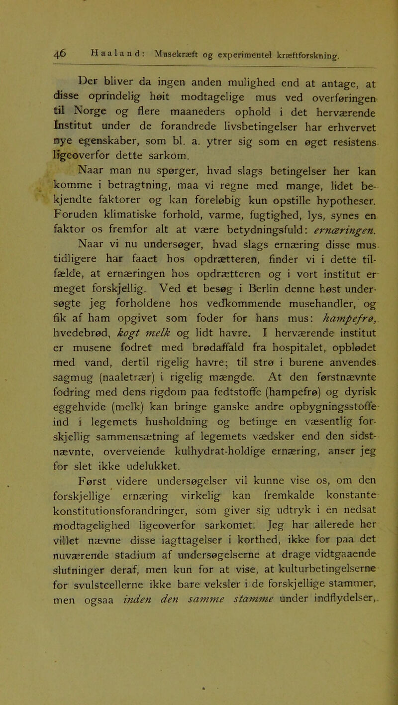 Der bliver da ingen anden mulighed end at antage, at disse oprindelig høit modtagelige mus ved overføringen til Norge og flere maaneders ophold i det herværende Institut under de forandrede livsbetingelser har erhvervet nye egenskaber, som bl. a. ytrer sig som en øget resistens ligeoverfor dette sarkom. Naar man nu spørger, hvad slags betingelser her kan komme i betragtning, maa vi regne med mange, lidet be- kjendte faktorer og kan foreløbig kun opstille hypotheser. Foruden klimatiske forhold, varme, fugtighed, lys, synes en faktor os fremfor alt at være betydningsfuld: ernæringen. Naar vi nu undersøger, hvad slags ernæring disse mus tidligere har faaet hos opdrætteren, finder vi i dette til- fælde, at ernæringen hos opdrætteren og i vort institut er meget forskjellig. Ved et besøg i Berlin denne høst under- søgte jeg forholdene hos vedkommende musehandler, og fik af ham opgivet som foder for hans mus: harnpefrø, hvedebrød, kogt melk og lidt havre. I herværende institut er musene fodret med brødaffald fra hospitalet, opblødet med vand, dertil rigelig havre; til strø i burene anvendes sagmug (naaletrær) i rigelig mængde. At den førstnævnte fodring med dens rigdom paa fedtstoffe (harnpefrø) og dyrisk eggehvide (melk) kan bringe ganske andre opbygningsstofife ind i legemets husholdning og betinge en væsentlig for- skjellig sammensætning af legemets vædsker end den sidst- nævnte, overvejende kulhydrat-holdige ernæring, anser jeg for slet ikke udelukket. Først videre undersøgelser vil kunne vise os, om den forskjellige ernæring virkelig kan fremkalde konstante konstitutionsforandringer, som giver sig udtryk i en nedsat modtagelighed ligeoverfor sarkomet. Jeg har allerede her villet nævne disse iagttagelser i korthed, ikke for paa det nuværende stadium af undersøgelserne at drage vidtgaaende slutninger deraf, men kun for at vise, at kulturbetingelserne for svulstcellerne ikke bare veksler i de forskjellige stammer, men ogsaa inden den samme stamme under indflydelser,.
