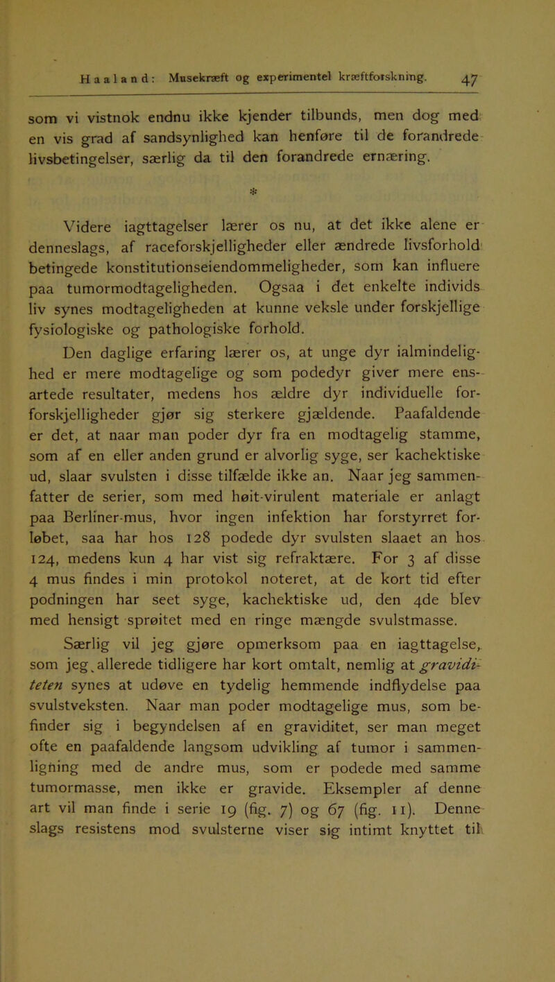 som vi vistnok endnu ikke kjender tilbunds, men dog med en vis grad af sandsynlighed kan henføre til de forandrede livsbetingelser, særlig da til den forandrede ernæring. *• Videre iagttagelser lærer os nu, at det ikke alene er denneslags, af raceforskjelligheder eller ændrede livsforhold betingede konstitutionseiendommeligheder, som kan influere paa tumormodtageligheden. Ogsaa i det enkelte individs liv synes modtageligheden at kunne veksle under forskjellige fysiologiske og pathologiske forhold. Den daglige erfaring lærer os, at unge dyr ialmindelig- hed er mere modtagelige og som podedyr giver mere ens- artede resultater, medens hos ældre dyr individuelle for- forskjelligheder gjør sig sterkere gjældende. Paafaldende er det, at naar man poder dyr fra en modtagelig stamme, som af en eller anden grund er alvorlig syge, ser kachektiske ud, slaar svulsten i disse tilfælde ikke an. Naar jeg sammen- fatter de serier, som med høit-virulent materiale er anlagt paa Berliner-mus, hvor ingen infektion har forstyrret for- løbet, saa har hos 128 podede dyr svulsten slaaet an hos 124, medens kun 4 har vist sig refraktære. For 3 af disse 4 mus findes i min protokol noteret, at de kort tid efter podningen har seet syge, kachektiske ud, den 4de blev med hensigt sprøitet med en ringe mængde svulstmasse. Særlig vil jeg gjøre opmerksom paa en iagttagelse, som jeg, allerede tidligere har kort omtalt, nemlig aX. gravidi- teten synes at udøve en tydelig hemmende indflydelse paa svulstveksten. Naar man poder modtagelige mus, som be- finder sig i begyndelsen af en graviditet, ser man meget ofte en paafaldende langsom udvikling af tumor i sammen- ligning med de andre mus, som er podede med samme tumormasse, men ikke er gravide. Eksempler af denne art vil man finde i serie 19 (fig. 7) og 67 (fig. 11). Denne slags resistens mod svulsterne viser sig intimt knyttet til