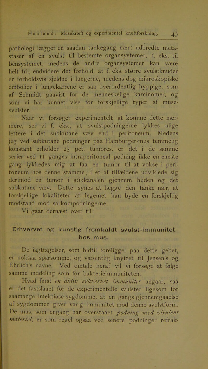 pathologi læggeren saadan tankegang nær: udbredte meta- staser af en svulst til bestemte organsystemer, f. eks. til bensystemet, medens de andre organsystemer kan være helt fri; endvidere det forhold, at f. eks. større svulstknuder er forholdsvis sjeldne i lungerne, medens dog mikroskopiske embolier i lungekarrene er saa overordentlig hyppige, som af Schmidt paavist for de menneskelige karcinomer, og som vi har kunnet vise for forskjellige typer af muse- svulster. Naar vi forsøger experimentelt at komme dette nær- mere, ser vi f. eks , at svulstpodninge'rne lykkes ulige lettere i det subkutane væv end i peritoneum. Medens jeg ved subkutane podninger paa Hamburger-mus temmelig konstant erholder 25 pct. tumores, er det i de samme serier ved 11 ganges intraperitoneal podning ikke en eneste gang lykkedes mig at faa en tumor til at vokse i peri- toneum hos denne stamme; i et af tilfældene udviklede sig derimod en tumor i stikkanalen gjennem huden og det subkutane væv. Dette synes at lægge den tanke nær, at forskjellige lokaliteter af legemet kan byde en forskjellig modstand mod sarkompodningerne. Vi gaar dernæst over til: Erhvervet og kunstig fremkaldt svulst-immunitet hos mus. De iagttagelser, som hidtil foreligger paa dette gebet, er noksaa sparsomme, og væsentlig knyttet til Jensen’s og Ehrlich’s navne. Ved omtale heraf vil vi forsøge at følge samme inddeling som for bakterieimmuniteten. Hvad først en aktiv erhvervet immunitet angaar, saa er det fastslaaet for de experimentelle svulster ligesom for saamange infektiøse sygdomme, at en gangs gjennemgaaelse af sygdommen giver varig immunitet mod denne svulstform. De mus, som engang har overstaaet podning med virulent materiel, er som regel ogsaa ved senere podninger refrak-