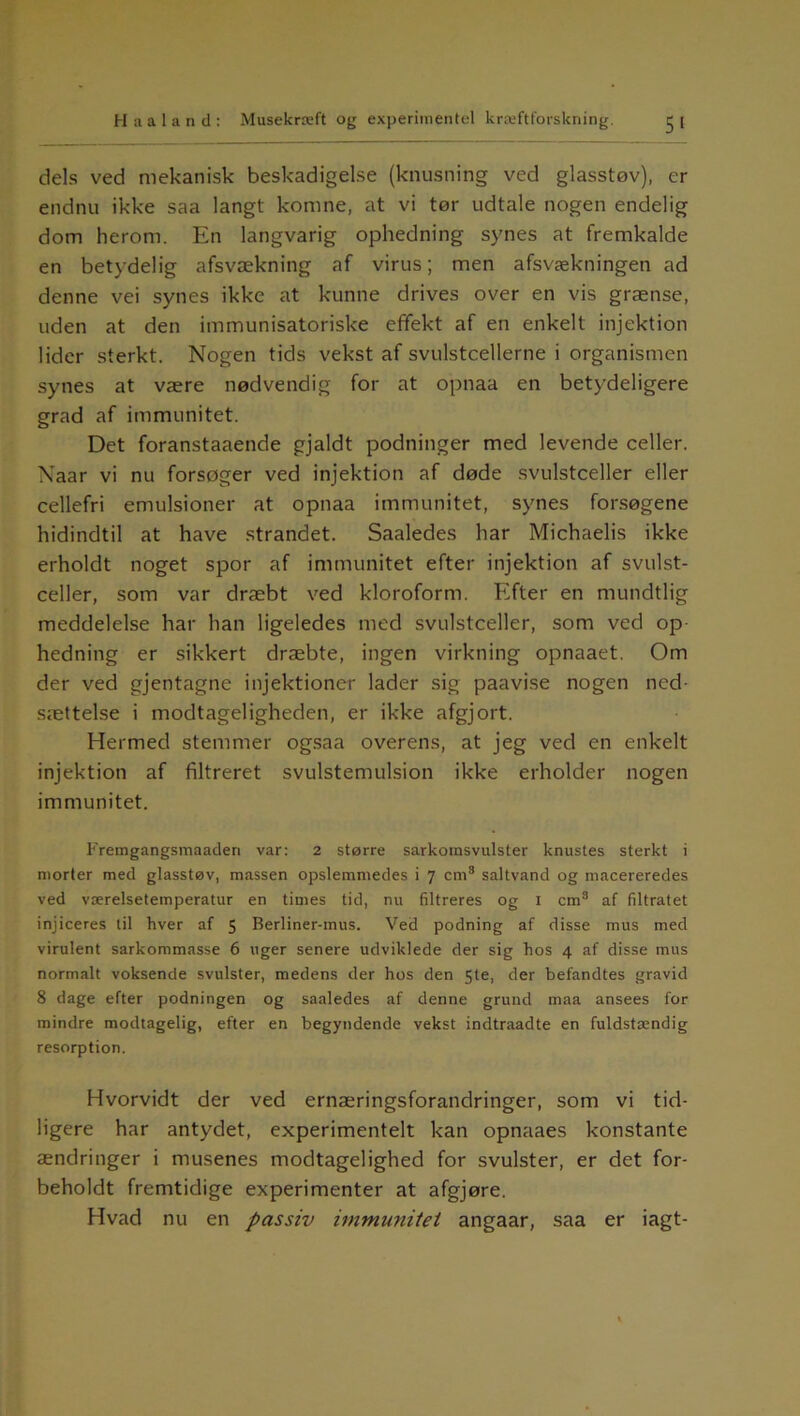 dels ved mekanisk beskadigelse (knusning ved glasstøv), er endnu ikke saa langt komne, at vi tør udtale nogen endelig dom herom. En langvarig ophedning synes at fremkalde en betydelig afsvækning af virus; men afsvækningen ad denne vei synes ikke at kunne drives over en vis grænse, uden at den immunisatoriske effekt af en enkelt injektion lider sterkt. Nogen tids vekst af svulstcellerne i organismen synes at være nødvendig for at opnaa en betydeligere grad af immunitet. Det foranstaaende gjaldt podninger med levende celler. Naar vi nu forsøger ved injektion af døde svulstceller eller cellefri emulsioner at opnaa immunitet, synes forsøgene hidindtil at have strandet. Saaledes har Michaelis ikke erholdt noget spor af immunitet efter injektion af svulst- celler, som var dræbt ved kloroform. Efter en mundtlig meddelelse har han ligeledes med svulstceller, som ved op hedning er sikkert dræbte, ingen virkning opnaaet. Om der ved gjentagne injektioner lader sig paavise nogen ned- sættelse i modtageligheden, er ikke afgjort. Hermed stemmer ogsaa overens, at jeg ved en enkelt injektion af filtreret svulstemulsion ikke erholder nogen immunitet. Fremgangsmaaderi var: 2 større sarkomsvulster knustes sterkt i morter med glasstøv, massen opslemmedes i 7 cm8 saltvand og macereredes ved værelsetemperatur en times tid, nu filtreres og 1 cm8 af filtratet injiceres til hver af 5 Berliner-mus. Ved podning af disse mus med virulent sarkommasse 6 uger senere udviklede der sig hos 4 af disse mus normalt voksende svulster, medens der hos den 5te, der befandtes gravid 8 dage efter podningen og saaledes af denne grund maa ansees for mindre modtagelig, efter en begyndende vekst indtraadte en fuldstændig resorption. Hvorvidt der ved ernæringsforandringer, som vi tid- ligere har antydet, experimentelt kan opnaaes konstante ændringer i musenes modtagelighed for svulster, er det for- beholdt fremtidige experimenter at afgjøre. Hvad nu en passiv immunitet angaar, saa er iagt-