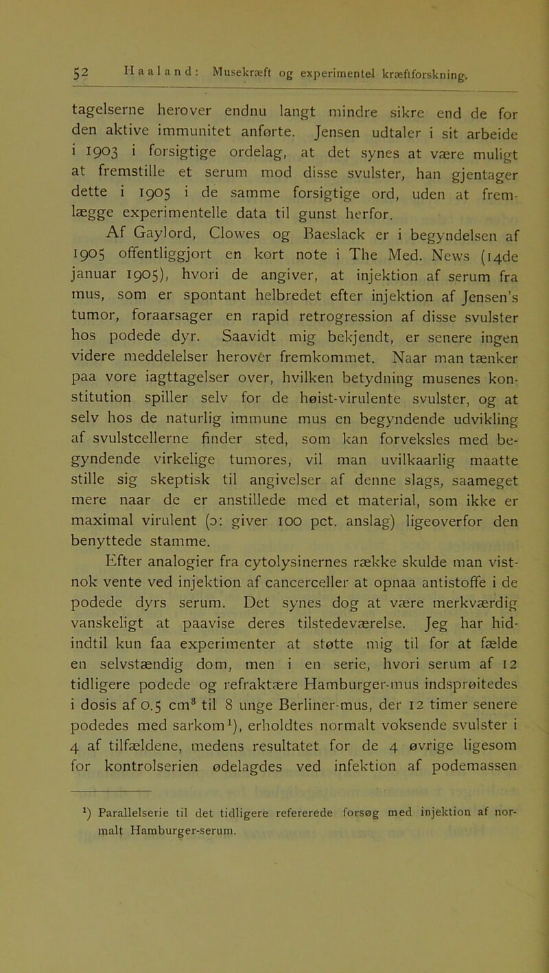 tageiserne herover endnu langt mindre sikre end de for den aktive immunitet anførte. Jensen udtaler i sit arbeide i 1903 i forsigtige ordelag, at det synes at være muligt at fremstille et serum mod disse svulster, han gjentager dette i 1905 i de samme forsigtige ord, uden at frem- lægge experimentelle data til gunst herfor. Af Gaylord, Clowes og Baeslack er i begyndelsen af 1905 offentliggjort en kort note i The Med. News ([4de januar 1905), hvori de angiver, at injektion af serum fra mus, som er spontant helbredet efter injektion af Jensen’s tumor, foraarsager en rapid retrogression af disse svulster hos podede dyr. Saavidt mig bekjendt, er senere ingen videre meddelelser herover fremkommet. Naar man tænker paa vore iagttagelser over, hvilken betydning musenes kon- stitution spiller selv for de høist-virulente svulster, og at selv hos de naturlig immune mus en begyndende udvikling af svulstcellerne finder sted, som kan forveksles med be- gyndende virkelige tumores, vil man uvilkaarlig maatte stille sig skeptisk til angivelser af denne slags, saameget mere naar de er anstillede med et material, som ikke er maximal virulent (o: giver 100 pct. anslag) ligeoverfor den benyttede stamme. Efter analogier fra cytolysinernes række skulde man vist- nok vente ved injektion af cancerceller at opnaa antistofife i de podede dyrs serum. Det synes dog at være merkværdig vanskeligt at paavise deres tilstedeværelse. Jeg har hid- indtil kun faa experimenter at støtte mig til for at fælde en selvstændig dom, men i en serie, hvori serum af 12 tidligere podede og refraktære Hamburger-mus indsprøitedes i dosis af 0.5 cm3 til 8 unge Berliner-mus, der 12 timer senere podedes med sarkom1), erholdtes normalt voksende svulster i 4 af tilfældene, medens resultatet for de 4 øvrige ligesom for kontrolserien ødelagdes ved infektion af podemassen *) Parallelserie til det tidligere refererede forsøg med injektion af nor- malt Hamburger-serum.