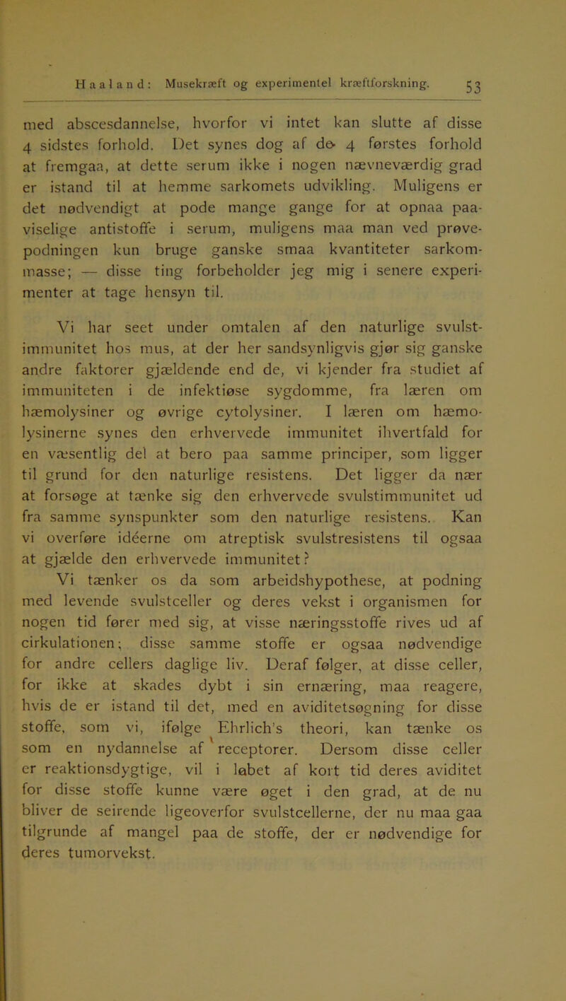 med abscesdannelse, hvorfor vi intet kan slutte af disse 4 sidstes forhold. Det synes dog af dø- 4 førstes forhold at fremgaa, at dette serum ikke i nogen nævneværdig grad er istand til at hemme sarkomets udvikling. Muligens er det nødvendigt at pode mange gange for at opnaa paa- viselige antistofife i serum, muligens maa man ved prøve- podningen kun bruge ganske smaa kvantiteter sarkom- masse; — disse ting forbeholder jeg mig i senere experi- menter at tage hensyn til. Vi har seet under omtalen af den naturlige svulst- immunitet hos mus, at der her sandsynligvis gjør sig ganske andre faktorer gjældende end de, vi kjender fra studiet af immuniteten i de infektiøse sygdomme, fra læren om hæmolysiner og øvrige cytolysiner. I læren om hæmo- lysinerne synes den erhvervede immunitet ihvertfald fol- en væsentlig del at bero paa samme principer, som ligger til grund for den naturlige resistens. Det ligger da nær at forsøge at tænke sig den erhvervede svulstimmunitet ud fra samme synspunkter som den naturlige resistens. Kan vi overføre idéerne om atreptisk svulstresistens til ogsaa at gjælde den erhvervede immunitet? Vi tænker os da som arbeidshypothese, at podning med levende svulstceller og deres vekst i organismen for nogen tid fører med sig, at visse næringsstofife rives ud af cirkulationen; disse samme stoffe er ogsaa nødvendige for andre cellers daglige liv. Deraf følger, at disse celler, for ikke at skades dybt i sin ernæring, maa reagere, hvis de er istand til det, med en aviditetsøgning for disse stoffe, som vi, ifølge Ehrlich’s theori, kan tænke os som en nydannelse af receptorer. Dersom disse celler er reaktionsdygtige, vil i løbet af kort tid deres aviditet for disse stofife kunne være øget i den grad, at de nu bliver de seirende ligeoverfor svulstcellerne, der nu maa gaa tilgrunde af mangel paa de stoffe, der er nødvendige for deres tumorvekst.