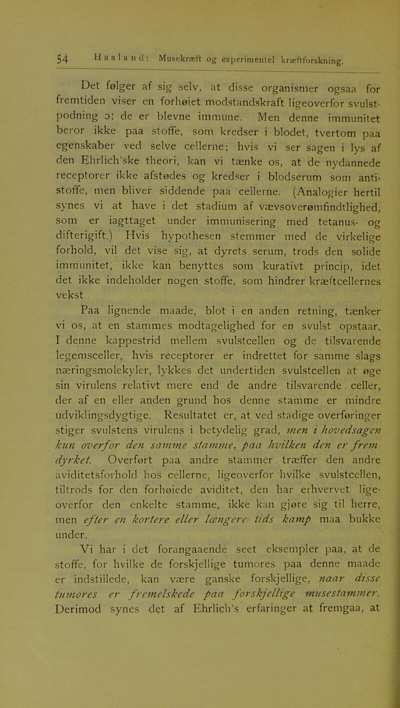 Det følger af sig selv, at disse organismer ogsaa for fremtiden viser en forhøiet modstandskraft ligeoverfor svulst- podning o: de er bievne immune. Men denne immunitet beror ikke paa stoffe, som kredser i blodet, tvertom paa egenskaber ved selve cellerne; hvis vi ser sagen i lys af den Ehrlich’ske theori, kan vi tænke os, at de nydannede receptorer ikke afstødes og kredser i blodserum som anti- stoffe, men bliver siddende paa cellerne. (Analogier hertil synes vi at have i det stadium af vævsoverømfindtlighed, som er iagttaget under immunisering med tetanus- og difterigift.) Hvis hypothesen stemmer med de virkelige forhold, vil det vise sig, at dyrets serum, trods den solide immunitet, ikke kan benyttes som kurativt princip, idet det ikke indeholder nogen stoffe, som hindrer kræftcellernes vekst Paa lignende maade, blot i en anden retning, tænker vi os, at en stammes modtagelighed for en svulst opstaar. I denne kappestrid mellem svulstcellen og de tilsvarende legemsceller, hvis receptorer er indrettet for samme slags na^ringsmolekyler, lykkes det undertiden svulstcellen at øge sin virulens relativt mere end de andre tilsvarende celler, der af en eller anden grund hos denne stamme er mindre udviklingsdygtige. Resultatet er, at ved stadige overføringer stiger svulstens virulens i betydelig grad, men i hovedsagen kun overfor den samme si amme, paa hvilken den er frem- dyrket. Overført paa andre stammer træffer den andre aviditetsforhold hos cellerne, ligeoverfor hvilke svulstcellen, tiltrods for den forhøiede aviditet, den har erhvervet lige- overfor den enkelte stamme, ikke kan gjøre sig til herre, men efter en kortere eller længere tids kamp maa bukke under. Vi har i det forangaaende seet eksempler paa, at de stoffe, for hvilke de forskjellige tumores paa denne maade er indstillede, kan være ganske forskjellige, naar disse tumor es er fremelskede paa forskjellige musestammer. Derimod synes det af Ehrlich’s erfaringer at fremgaa, at