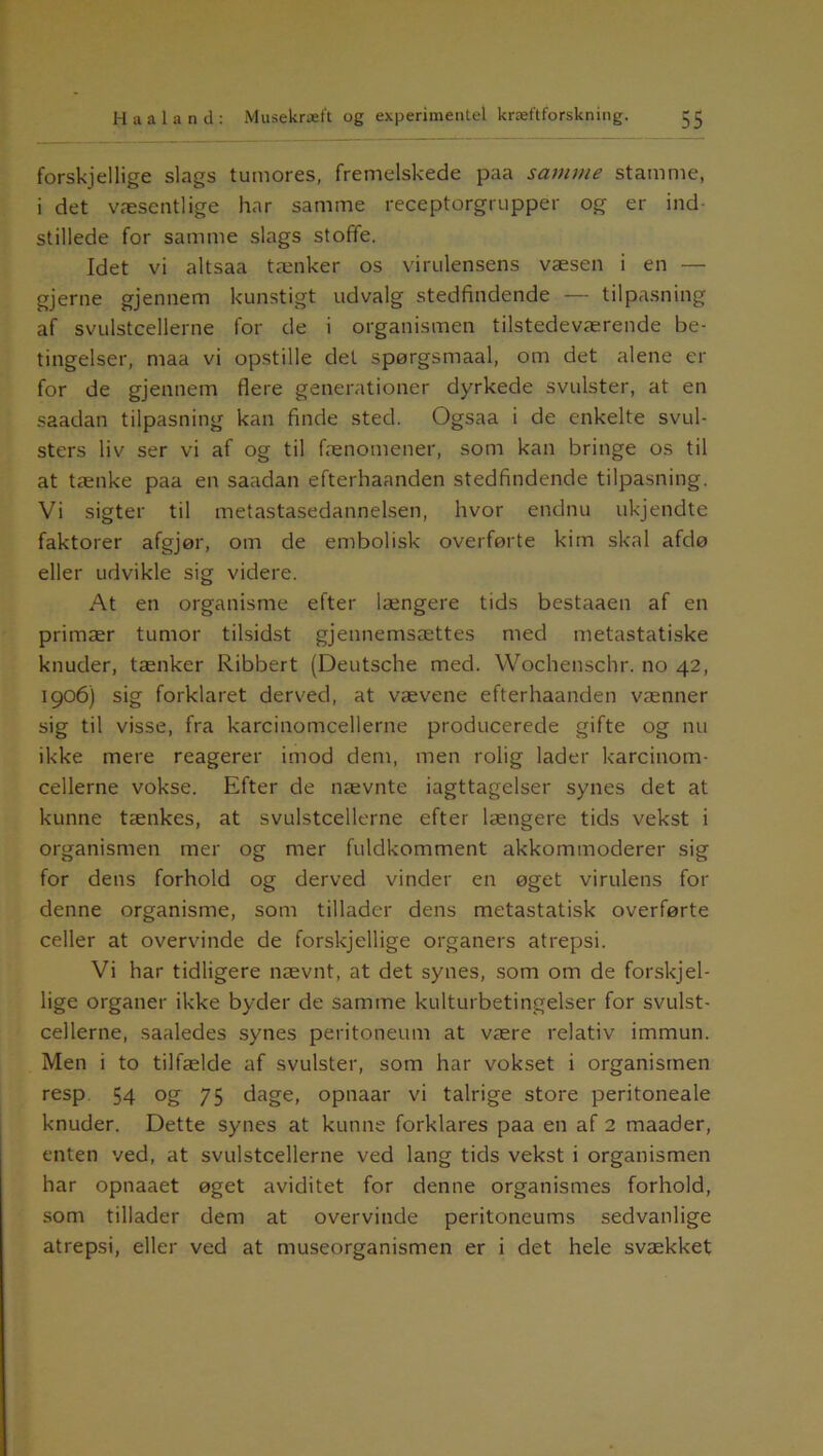 forskjellige slags tumores, fremelskede paa samme stamme, i det væsentlige har samme receptorgrupper og er ind- stillede for samme slags stofife. Idet vi altsaa tænker os virulensens væsen i en — gjerne gjennem kunstigt udvalg stedfindende — tilpasning af svulstcellerne for de i organismen tilstedeværende be- tingelser, maa vi opstille det spørgsmaal, om det alene er for de gjennem flere generationer dyrkede svulster, at en saadan tilpasning kan finde sted. Ogsaa i de enkelte svul- sters liv ser vi af og til fænomener, som kan bringe os til at tænke paa en saadan efterhaanden stedfindende tilpasning. Vi sigter til metastasedannelsen, hvor endnu ukjendte faktorer afgjør, om de embolisk overførte kim skal afdø eller udvikle sig videre. At en organisme efter længere tids bestaaen af en primær tumor tilsidst gjennemsættes med metastatiske knuder, tænker Ribbert (Deutsche med. Wochenschr. no 42, 1906) sig forklaret derved, at vævene efterhaanden vænner sig til visse, fra karcinomcellerne producerede gifte og nu ikke mere reagerer imod dem, men rolig lader karcinom- cellerne vokse. Efter de nævnte iagttagelser synes det at kunne tænkes, at svulstcellerne efter længere tids vekst i organismen mer og mer fuldkomment akkommoderer sig for dens forhold og derved vinder en øget virulens for denne organisme, som tillader dens metastatisk overførte celler at overvinde de forskjellige organers atrepsi. Vi har tidligere nævnt, at det synes, som om de forskjel- lige organer ikke byder de samme kulturbetingelser for svulst- cellerne, saaledes synes peritoneum at være relativ immun. Men i to tilfælde af svulster, som har vokset i organismen resp 54 og 75 dage, opnaar vi talrige store peritoneale knuder. Dette synes at kunne forklares paa en af 2 maader, enten ved, at svulstcellerne ved lang tids vekst i organismen har opnaaet øget aviditet for denne organismes forhold, som tillader dem at overvinde peritoneums sedvanlige atrepsi, eller ved at museorganismen er i det hele svækket