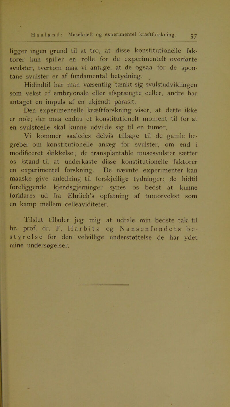 ligger ingen grund til at tro, at disse konstitutionelle fak- torer kun spiller en rolle for de experimentelt overførte svulster, tvertom maa vi antage, at de ogsaa for de spon- tane svulster er af fundamental betydning. Hidindtil har man væsentlig tænkt sig svulstudviklingen som vekst af embryonale eller afsprængte celler, andre har antaget en impuls af en ukjendt parasit. Den experimentelle kræftforskning viser, at dette ikke er nok; der maa endnu et konstitutionelt moment til for at en svulstcelle skal kunne udvikle sig til en tumor. Vi kommer saaledes delvis tilbage til de gamle be- greber om konstitutionelle anlæg for svulster, om end i modificeret skikkelse; de transplantable musesvulster sætter os istand til at underkaste disse konstitutionelle faktorer en experimentel forskning. De nævnte experimenter kan maaske give anledning til forskjellige tydninger; de hidtil foreliggende kjendsgjerninger synes os bedst at kunne forklares ud fra Ehrlich’s opfatning af tumorvekst som en kamp mellem celleaviditeter. Tilslut tillader jeg mig at udtale min bedste tak til hr. prof. dr. F. Harbitz og Nansenfondets be- styrelse for den velvillige understøttelse de har ydet mine undersøgelser.