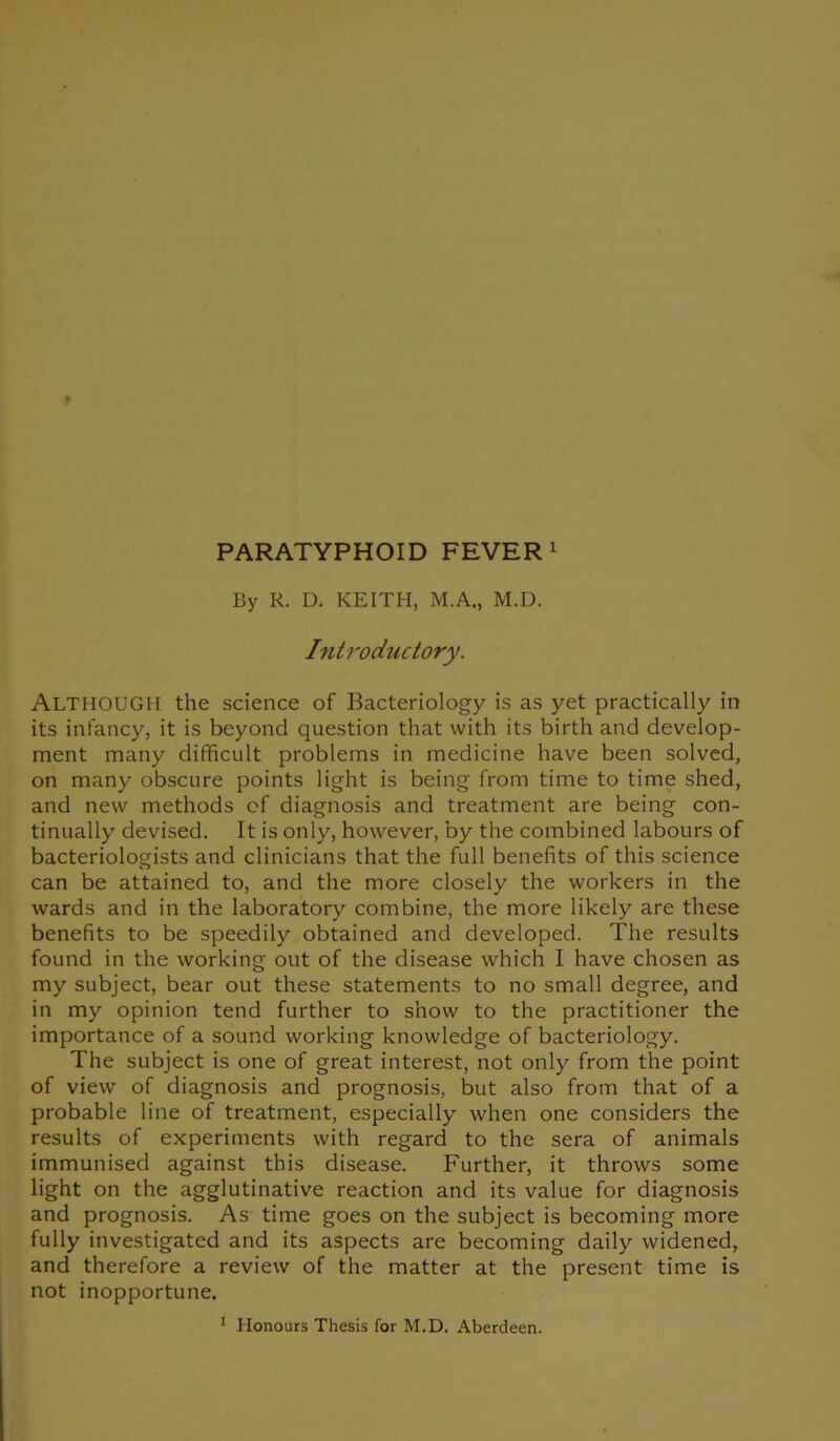 PARATYPHOID FEVER1 By R. D. KEITH, M.A., M.D. Introductory. ALTHOUGH the science of Bacteriology is as yet practically in its infancy, it is beyond question that with its birth and develop- ment many difficult problems in medicine have been solved, on many obscure points light is being from time to time shed, and new methods of diagnosis and treatment are being con- tinually devised. It is only, however, by the combined labours of bacteriologists and clinicians that the full benefits of this science can be attained to, and the more closely the workers in the wards and in the laboratory combine, the more likely are these benefits to be speedily obtained and developed. The results found in the working out of the disease which I have chosen as my subject, bear out these statements to no small degree, and in my opinion tend further to show to the practitioner the importance of a sound working knowledge of bacteriology. The subject is one of great interest, not only from the point of view of diagnosis and prognosis, but also from that of a probable line of treatment, especially when one considers the results of experiments with regard to the sera of animals immunised against this disease. Further, it throws some light on the agglutinative reaction and its value for diagnosis and prognosis. As time goes on the subject is becoming more fully investigated and its aspects are becoming daily widened, and therefore a review of the matter at the present time is not inopportune. 1 Honours Thesis for M.D. Aberdeen.