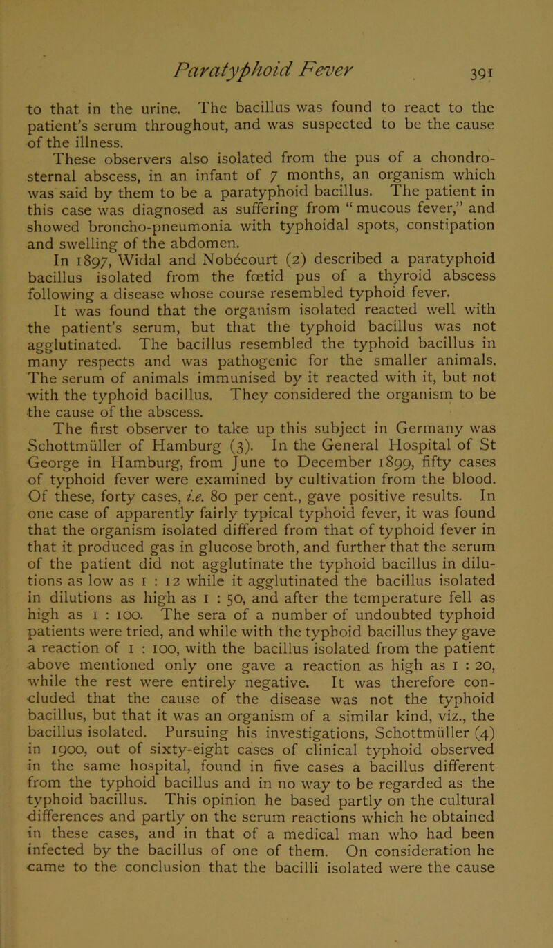 to that in the urine. The bacillus was found to react to the patient’s serum throughout, and was suspected to be the cause of the illness. These observers also isolated from the pus of a chondro- sternal abscess, in an infant of 7 months, an organism which was said by them to be a paratyphoid bacillus. The patient in this case was diagnosed as suffering from “ mucous fever,” and showed broncho-pneumonia with typhoidal spots, constipation and swelling of the abdomen. In 1897, Widal and Nobecourt (2) described a paratyphoid bacillus isolated from the foetid pus of a thyroid abscess following a disease whose course resembled typhoid fever. It was found that the organism isolated reacted well with the patient’s serum, but that the typhoid bacillus was not agglutinated. The bacillus resembled the typhoid bacillus in many respects and was pathogenic for the smaller animals. The serum of animals immunised by it reacted with it, but not with the typhoid bacillus. They considered the organism to be the cause of the abscess. The first observer to take up this subject in Germany was Schottmuller of Hamburg (3). In the General Hospital of St George in Hamburg, from June to December 1899, fifty cases of typhoid fever were examined by cultivation from the blood. Of these, forty cases, i.e. 80 per cent., gave positive results. In one case of apparently fairly typical typhoid fever, it was found that the organism isolated differed from that of typhoid fever in that it produced gas in glucose broth, and further that the serum of the patient did not agglutinate the typhoid bacillus in dilu- tions as low as 1 : 12 while it agglutinated the bacillus isolated in dilutions as high as 1 : 50, and after the temperature fell as high as 1 : 100. The sera of a number of undoubted typhoid patients were tried, and while with the typhoid bacillus they gave a reaction of 1 : 100, with the bacillus isolated from the patient above mentioned only one gave a reaction as high as 1 : 20, while the rest were entirely negative. It was therefore con- cluded that the cause of the disease was not the typhoid bacillus, but that it was an organism of a similar kind, viz., the bacillus isolated. Pursuing his investigations, Schottmuller (4) in 1900, out of sixty-eight cases of clinical typhoid observed in the same hospital, found in five cases a bacillus different from the typhoid bacillus and in no way to be regarded as the typhoid bacillus. This opinion he based partly on the cultural differences and partly on the serum reactions which he obtained in these cases, and in that of a medical man who had been infected by the bacillus of one of them. On consideration he came to the conclusion that the bacilli isolated were the cause
