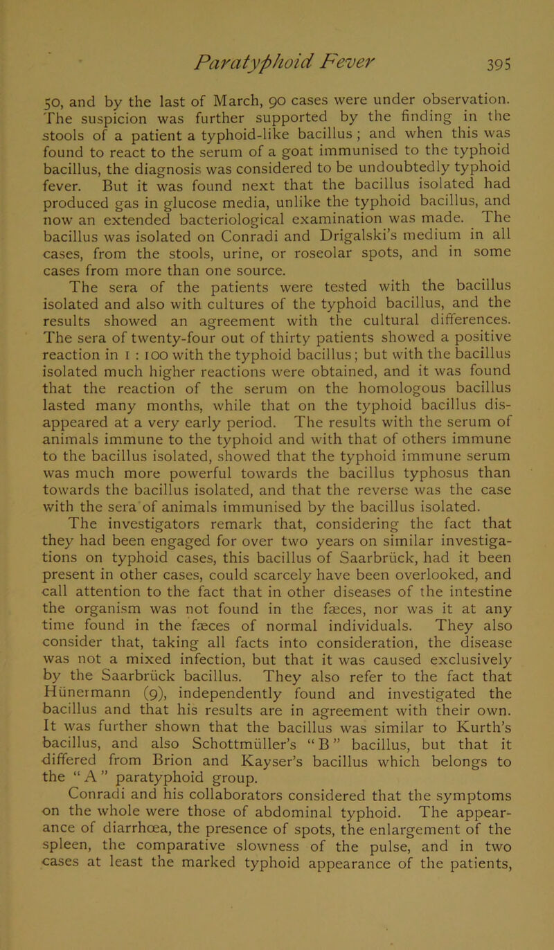 50, and by the last of March, 90 cases were under observation. The suspicion was further supported by the finding in the stools of a patient a typhoid-like bacillus ; and when this was found to react to the serum of a goat immunised to the typhoid bacillus, the diagnosis was considered to be undoubtedly typhoid fever. But it was found next that the bacillus isolated had produced gas in glucose media, unlike the typhoid bacillus, and now an extended bacteriological examination was made. The bacillus was isolated on Conradi and Drigalski’s medium in all cases, from the stools, urine, or roseolar spots, and in some cases from more than one source. The sera of the patients were tested with the bacillus isolated and also with cultures of the typhoid bacillus, and the results showed an agreement with the cultural differences. The sera of twenty-four out of thirty patients showed a positive reaction in 1 : 100 with the typhoid bacillus; but with the bacillus isolated much higher reactions were obtained, and it was found that the reaction of the serum on the homologous bacillus lasted many months, while that on the typhoid bacillus dis- appeared at a very early period. The results with the serum of animals immune to the typhoid and with that of others immune to the bacillus isolated, showed that the typhoid immune serum was much more powerful towards the bacillus typhosus than towards the bacillus isolated, and that the reverse was the case with the sera of animals immunised by the bacillus isolated. The investigators remark that, considering the fact that they had been engaged for over two years on similar investiga- tions on typhoid cases, this bacillus of Saarbriick, had it been present in other cases, could scarcely have been overlooked, and call attention to the fact that in other diseases of the intestine the organism was not found in the faeces, nor was it at any time found in the faeces of normal individuals. They also consider that, taking all facts into consideration, the disease was not a mixed infection, but that it was caused exclusively by the Saarbriick bacillus. They also refer to the fact that Hiinermann (9), independently found and investigated the bacillus and that his results are in agreement with their own. It was further shown that the bacillus was similar to Kurth’s bacillus, and also Schottmiiller’s “ B ” bacillus, but that it differed from Brion and Kayser’s bacillus which belongs to the “ A ” paratyphoid group. Conradi and his collaborators considered that the symptoms on the whole were those of abdominal typhoid. The appear- ance of diarrhoea, the presence of spots, the enlargement of the spleen, the comparative slowness of the pulse, and in two cases at least the marked typhoid appearance of the patients,