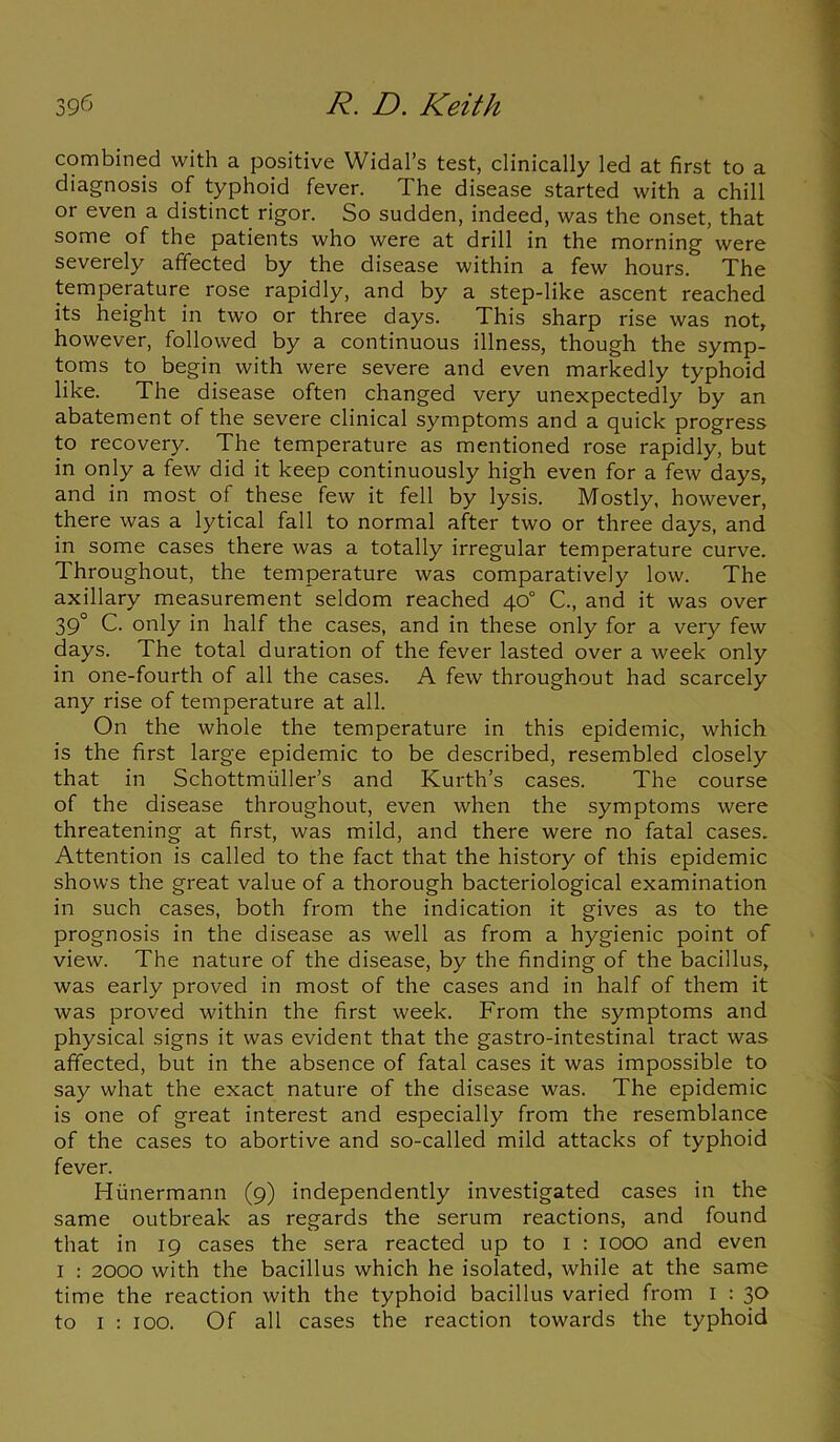 combined with a positive Widal’s test, clinically led at first to a diagnosis of typhoid fever. The disease started with a chill or even a distinct rigor. So sudden, indeed, was the onset, that some of the patients who were at drill in the morning were severely affected by the disease within a few hours. The temperature rose rapidly, and by a step-like ascent reached its height in two or three days. This sharp rise was not, however, followed by a continuous illness, though the symp- toms to begin with were severe and even markedly typhoid like. The disease often changed very unexpectedly by an abatement of the severe clinical symptoms and a quick progress to recovery. The temperature as mentioned rose rapidly, but in only a few did it keep continuously high even for a few days, and in most of these few it fell by lysis. Mostly, however, there was a lytical fall to normal after two or three days, and in some cases there was a totally irregular temperature curve. Throughout, the temperature was comparatively low. The axillary measurement seldom reached 40° C., and it was over 39° C. only in half the cases, and in these only for a very few days. The total duration of the fever lasted over a week only in one-fourth of all the cases. A few throughout had scarcely any rise of temperature at all. On the whole the temperature in this epidemic, which is the first large epidemic to be described, resembled closely that in Schottmiiller’s and Kurth’s cases. The course of the disease throughout, even when the symptoms were threatening at first, was mild, and there were no fatal cases. Attention is called to the fact that the history of this epidemic shows the great value of a thorough bacteriological examination in such cases, both from the indication it gives as to the prognosis in the disease as well as from a hygienic point of view. The nature of the disease, by the finding of the bacillus, was early proved in most of the cases and in half of them it was proved within the first week. From the symptoms and physical signs it was evident that the gastro-intestinal tract was affected, but in the absence of fatal cases it was impossible to say what the exact nature of the disease was. The epidemic is one of great interest and especially from the resemblance of the cases to abortive and so-called mild attacks of typhoid fever. Hunermann (9) independently investigated cases in the same outbreak as regards the serum reactions, and found that in 19 cases the sera reacted up to I : IOOO and even I : 2000 with the bacillus which he isolated, while at the same time the reaction with the typhoid bacillus varied from I : 30 to 1 : 100. Of all cases the reaction towards the typhoid