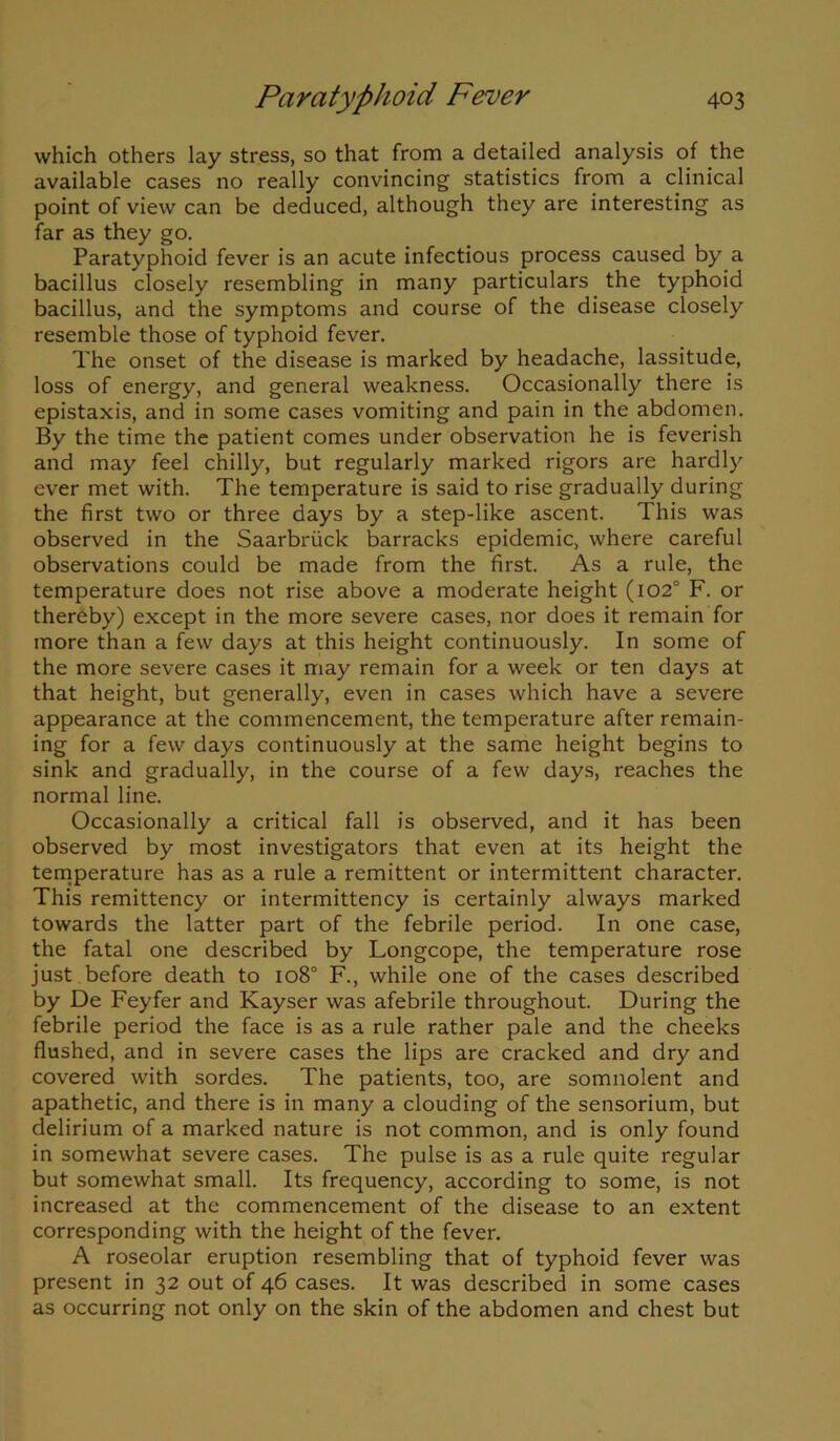 which others lay stress, so that from a detailed analysis of the available cases no really convincing statistics from a clinical point of view can be deduced, although they are interesting as far as they go. Paratyphoid fever is an acute infectious process caused by a bacillus closely resembling in many particulars the typhoid bacillus, and the symptoms and course of the disease closely resemble those of typhoid fever. The onset of the disease is marked by headache, lassitude, loss of energy, and general weakness. Occasionally there is epistaxis, and in some cases vomiting and pain in the abdomen. By the time the patient comes under observation he is feverish and may feel chilly, but regularly marked rigors are hardly ever met with. The temperature is said to rise gradually during the first two or three days by a step-like ascent. This was observed in the Saarbriick barracks epidemic, where careful observations could be made from the first. As a rule, the temperature does not rise above a moderate height (102° F. or thereby) except in the more severe cases, nor does it remain for more than a few days at this height continuously. In some of the more severe cases it may remain for a week or ten days at that height, but generally, even in cases which have a severe appearance at the commencement, the temperature after remain- ing for a few days continuously at the same height begins to sink and gradually, in the course of a few days, reaches the normal line. Occasionally a critical fall is observed, and it has been observed by most investigators that even at its height the temperature has as a rule a remittent or intermittent character. This remittency or intermittency is certainly always marked towards the latter part of the febrile period. In one case, the fatal one described by Longcope, the temperature rose just before death to io8° F., while one of the cases described by De Feyfer and Kayser was afebrile throughout. During the febrile period the face is as a rule rather pale and the cheeks flushed, and in severe cases the lips are cracked and dry and covered with sordes. The patients, too, are somnolent and apathetic, and there is in many a clouding of the sensorium, but delirium of a marked nature is not common, and is only found in somewhat severe cases. The pulse is as a rule quite regular but somewhat small. Its frequency, according to some, is not increased at the commencement of the disease to an extent corresponding with the height of the fever. A roseolar eruption resembling that of typhoid fever was present in 32 out of 46 cases. It was described in some cases as occurring not only on the skin of the abdomen and chest but