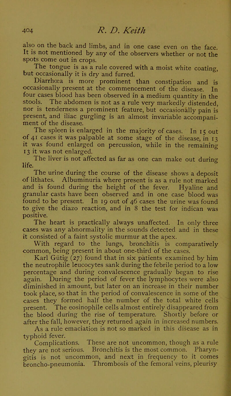 also on the back and limbs, and in one case even on the face. It is not mentioned by any of the observers whether or not the spots come out in crops. The tongue is as a rule covered with a moist white coating, but occasionally it is dry and furred. Diarrhoea is more prominent than constipation and is occasionally present at the commencement of the disease. In four cases blood has been observed in a medium quantity in the stools. The abdomen is not as a rule very markedly distended, nor is tenderness a prominent feature, but occasionally pain is present, and iliac gurgling is an almost invariable accompani- ment of the disease. The spleen is enlarged in the majority of cases. In 15 out of 41 cases it was palpable at some stage of the disease, in 13 it was found enlarged on percussion, while in the remaining 13 it was not enlarged. The liver is not affected as far as one can make out during life. The urine during the course of the disease shows a deposit of lithates. Albuminuria where present is as a rule not marked and is found during the height of the fever. Hyaline and granular casts have been observed and in one case blood was found to be present. In 19 out of 46 cases the urine was found to give the diazo reaction, and in 8 the test for indican was positive. The heart is practically always unaffected. In only three cases was any abnormality in the sounds detected and in these it consisted of a faint systolic murmur at the apex. With regard to the lungs, bronchitis is comparatively common, being present in about one-third of the cases. Karl Giitig (27) found that in six patients examined by him the neutrophile leucocytes sank during the febrile period to a low percentage and during convalescence gradually began to rise again. During the period of fever the lymphocytes were also diminished in amount, but later on an increase in their number took place, so that in the period of convalescence in some of the cases they formed half the number of the total white cells present. The eosinophile cells almost entirely disappeared from the blood during the rise of temperature. Shoitly before or after the fall, however, they returned again in increased numbers. As a rule emaciation is not so marked in this disease as in typhoid fever. Complications. These are not uncommon, though as a rule they are not serious. Bronchitis is the most common. Pharyn- gitis is not uncommon, and next in frequency to it comes broncho-pneumonia. Thrombosis of the femoral veins, pleurisy